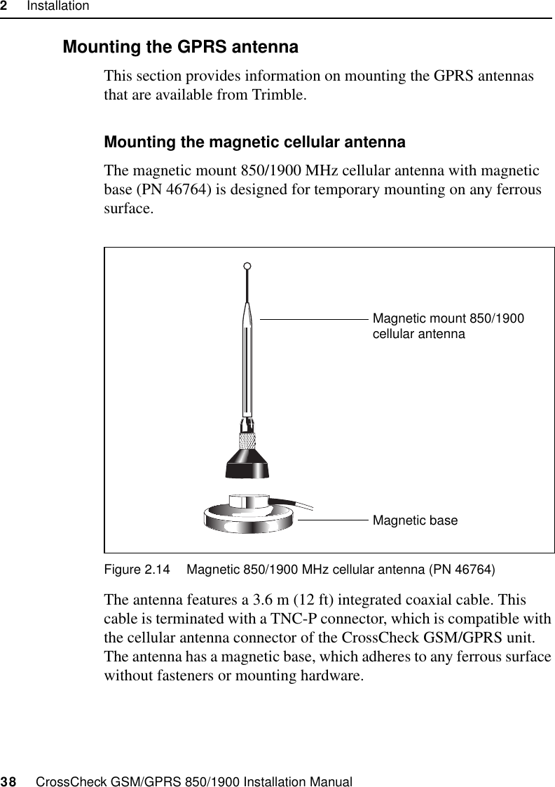 2     Installation38     CrossCheck GSM/GPRS 850/1900 Installation Manual2.7.2 Mounting the GPRS antennaThis section provides information on mounting the GPRS antennas that are available from Trimble.Mounting the magnetic cellular antennaThe magnetic mount 850/1900 MHz cellular antenna with magnetic base (PN 46764) is designed for temporary mounting on any ferrous surface.Figure 2.14 Magnetic 850/1900 MHz cellular antenna (PN 46764)The antenna features a 3.6 m (12 ft) integrated coaxial cable. This cable is terminated with a TNC-P connector, which is compatible with the cellular antenna connector of the CrossCheck GSM/GPRS unit. The antenna has a magnetic base, which adheres to any ferrous surface without fasteners or mounting hardware. Magnetic baseMagnetic mount 850/1900 cellular antenna
