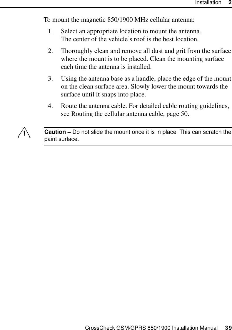 CrossCheck GSM/GPRS 850/1900 Installation Manual     39Installation     2To mount the magnetic 850/1900 MHz cellular antenna:1. Select an appropriate location to mount the antenna.The center of the vehicle’s roof is the best location.2. Thoroughly clean and remove all dust and grit from the surface where the mount is to be placed. Clean the mounting surface each time the antenna is installed.3. Using the antenna base as a handle, place the edge of the mount on the clean surface area. Slowly lower the mount towards the surface until it snaps into place.4. Route the antenna cable. For detailed cable routing guidelines, see Routing the cellular antenna cable, page 50.CCaution – Do not slide the mount once it is in place. This can scratch the paint surface.