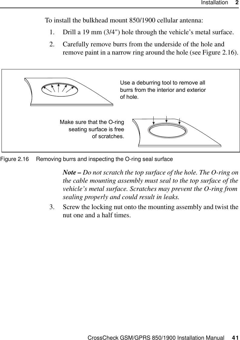 CrossCheck GSM/GPRS 850/1900 Installation Manual     41Installation     2To install the bulkhead mount 850/1900 cellular antenna:1. Drill a 19 mm (3/4&quot;) hole through the vehicle’s metal surface.2. Carefully remove burrs from the underside of the hole and remove paint in a narrow ring around the hole (see Figure 2.16). Figure 2.16 Removing burrs and inspecting the O-ring seal surfaceNote – Do not scratch the top surface of the hole. The O-ring on the cable mounting assembly must seal to the top surface of the vehicle’s metal surface. Scratches may prevent the O-ring from sealing properly and could result in leaks.3. Screw the locking nut onto the mounting assembly and twist the nut one and a half times.Use a deburring tool to remove allburrs from the interior and exteriorof hole.Make sure that the O-ringseating surface is freeof scratches.