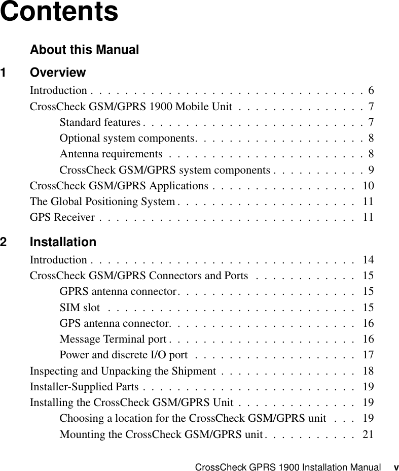 CrossCheck GPRS 1900 Installation Manual     vContentsAbout this Manual1 OverviewIntroduction .  .  .  .  .  .  .  .  .  .  .  .  .  .  .  .  .  .  .  .  .  .  .  .  .  .  .  .  .  .  .  .  6CrossCheck GSM/GPRS 1900 Mobile Unit  .  .  .  .  .  .  .  .  .  .  .  .  .  .  .  7Standard features .  .  .  .  .  .  .  .  .  .  .  .  .  .  .  .  .  .  .  .  .  .  .  .  .  .  7Optional system components.  .  .  .  .  .  .  .  .  .  .  .  .  .  .  .  .  .  .  .  8Antenna requirements  .  .  .  .  .  .  .  .  .  .  .  .  .  .  .  .  .  .  .  .  .  .  .  8CrossCheck GSM/GPRS system components .  .  .  .  .  .  .  .  .  .  .  9CrossCheck GSM/GPRS Applications .  .  .  .  .  .  .  .  .  .  .  .  .  .  .  .  .   10The Global Positioning System .  .  .  .  .  .  .  .  .  .  .  .  .  .  .  .  .  .  .  .  .   11GPS Receiver .  .  .  .  .  .  .  .  .  .  .  .  .  .  .  .  .  .  .  .  .  .  .  .  .  .  .  .  .  .   112 InstallationIntroduction .  .  .  .  .  .  .  .  .  .  .  .  .  .  .  .  .  .  .  .  .  .  .  .  .  .  .  .  .  .  .   14CrossCheck GSM/GPRS Connectors and Ports  .  .  .  .  .  .  .  .  .  .  .  .   15GPRS antenna connector.  .  .  .  .  .  .  .  .  .  .  .  .  .  .  .  .  .  .  .  .   15SIM slot   .  .  .  .  .  .  .  .  .  .  .  .  .  .  .  .  .  .  .  .  .  .  .  .  .  .  .  .  .   15GPS antenna connector.  .  .  .  .  .  .  .  .  .  .  .  .  .  .  .  .  .  .  .  .  .   16Message Terminal port .  .  .  .  .  .  .  .  .  .  .  .  .  .  .  .  .  .  .  .  .  .   16Power and discrete I/O port  .  .  .  .  .  .  .  .  .  .  .  .  .  .  .  .  .  .  .   17Inspecting and Unpacking the Shipment  .  .  .  .  .  .  .  .  .  .  .  .  .  .  .  .   18Installer-Supplied Parts .  .  .  .  .  .  .  .  .  .  .  .  .  .  .  .  .  .  .  .  .  .  .  .  .   19Installing the CrossCheck GSM/GPRS Unit  .  .  .  .  .  .  .  .  .  .  .  .  .  .   19Choosing a location for the CrossCheck GSM/GPRS unit  .  .  .   19Mounting the CrossCheck GSM/GPRS unit.  .  .  .  .  .  .  .  .  .  .   21