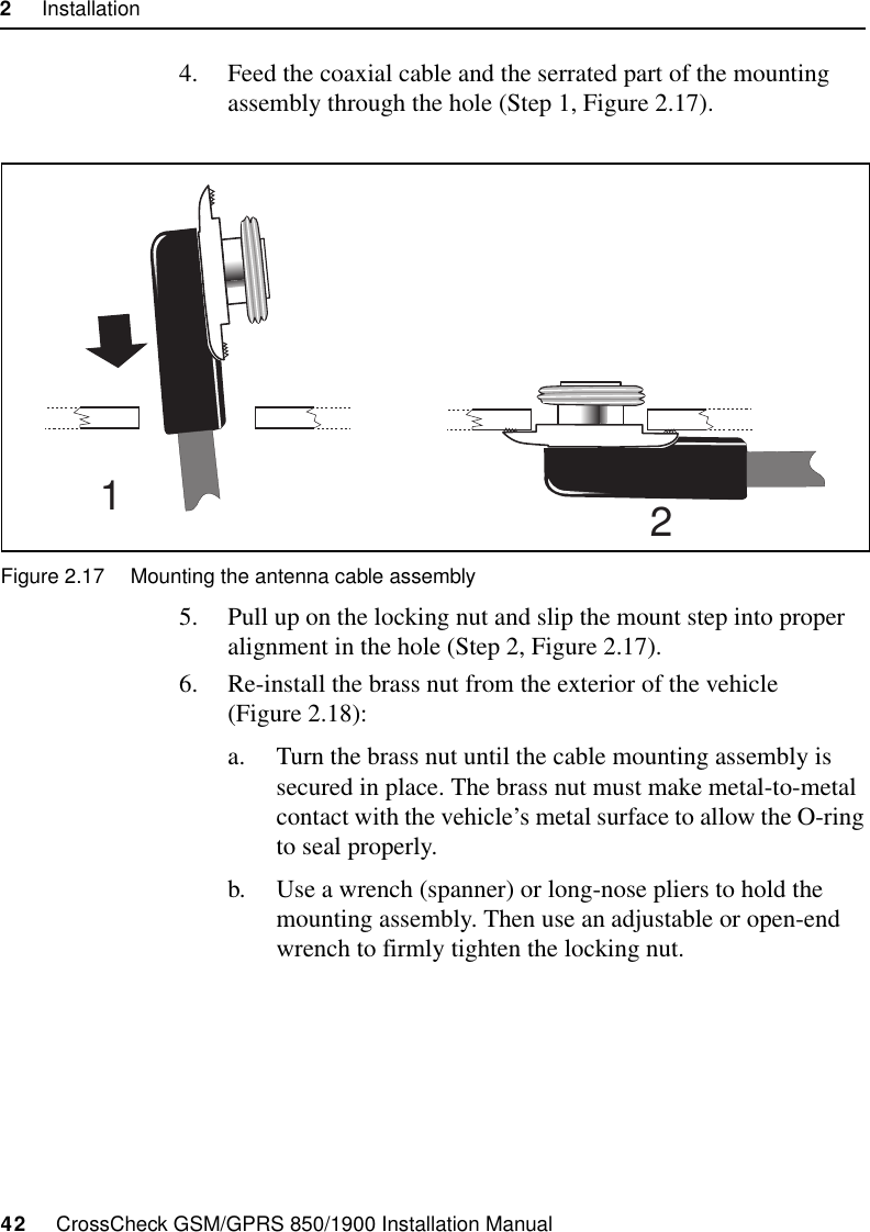 2     Installation42     CrossCheck GSM/GPRS 850/1900 Installation Manual4. Feed the coaxial cable and the serrated part of the mounting assembly through the hole (Step 1, Figure 2.17).Figure 2.17 Mounting the antenna cable assembly5. Pull up on the locking nut and slip the mount step into proper alignment in the hole (Step 2, Figure 2.17).6. Re-install the brass nut from the exterior of the vehicle (Figure 2.18):a. Turn the brass nut until the cable mounting assembly is secured in place. The brass nut must make metal-to-metal contact with the vehicle’s metal surface to allow the O-ring to seal properly.b. Use a wrench (spanner) or long-nose pliers to hold the mounting assembly. Then use an adjustable or open-end wrench to firmly tighten the locking nut.21