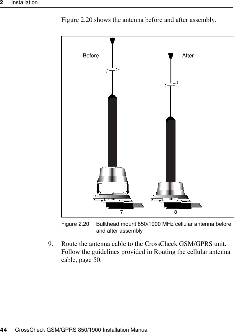 2     Installation44     CrossCheck GSM/GPRS 850/1900 Installation ManualFigure 2.20 shows the antenna before and after assembly.Figure 2.20 Bulkhead mount 850/1900 MHz cellular antenna before and after assembly9. Route the antenna cable to the CrossCheck GSM/GPRS unit. Follow the guidelines provided in Routing the cellular antenna cable, page 50.AfterBefore