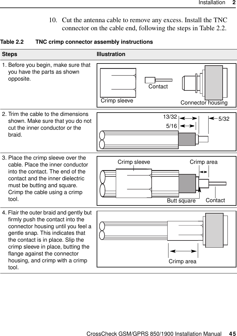 CrossCheck GSM/GPRS 850/1900 Installation Manual     45Installation     210. Cut the antenna cable to remove any excess. Install the TNC connector on the cable end, following the steps in Table 2.2.Table 2.2 TNC crimp connector assembly instructionsSteps Illustration1. Before you begin, make sure that you have the parts as shown opposite.2. Trim the cable to the dimensions shown. Make sure that you do not cut the inner conductor or the braid.3. Place the crimp sleeve over the cable. Place the inner conductor into the contact. The end of the contact and the inner dielectric must be butting and square. Crimp the cable using a crimp tool.4. Flair the outer braid and gently but firmly push the contact into the connector housing until you feel a gentle snap. This indicates that the contact is in place. Slip the crimp sleeve in place, butting the flange against the connector housing, and crimp with a crimp tool.Crimp sleeveContactConnector housing5/325/1613/32Crimp sleeve Crimp areaContactButt squareCrimp area