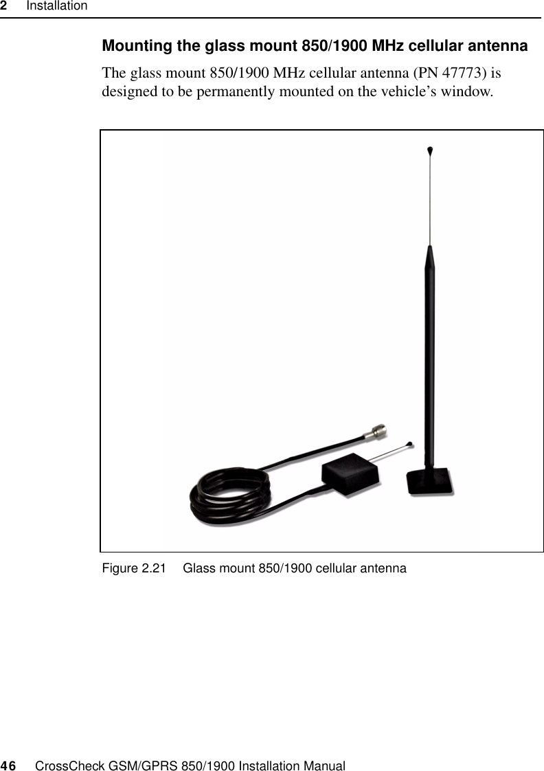 2     Installation46     CrossCheck GSM/GPRS 850/1900 Installation ManualMounting the glass mount 850/1900 MHz cellular antenna The glass mount 850/1900 MHz cellular antenna (PN 47773) is designed to be permanently mounted on the vehicle’s window.Figure 2.21 Glass mount 850/1900 cellular antenna