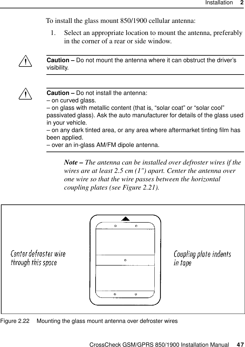 CrossCheck GSM/GPRS 850/1900 Installation Manual     47Installation     2To install the glass mount 850/1900 cellular antenna:1. Select an appropriate location to mount the antenna, preferably in the corner of a rear or side window.CCaution – Do not mount the antenna where it can obstruct the driver’s visibility.CCaution – Do not install the antenna:– on curved glass.– on glass with metallic content (that is, “solar coat” or “solar cool” passivated glass). Ask the auto manufacturer for details of the glass used in your vehicle.– on any dark tinted area, or any area where aftermarket tinting film has been applied.– over an in-glass AM/FM dipole antenna.Note – The antenna can be installed over defroster wires if the wires are at least 2.5 cm (1&quot;) apart. Center the antenna over one wire so that the wire passes between the horizontal coupling plates (see Figure 2.21).Figure 2.22 Mounting the glass mount antenna over defroster wires