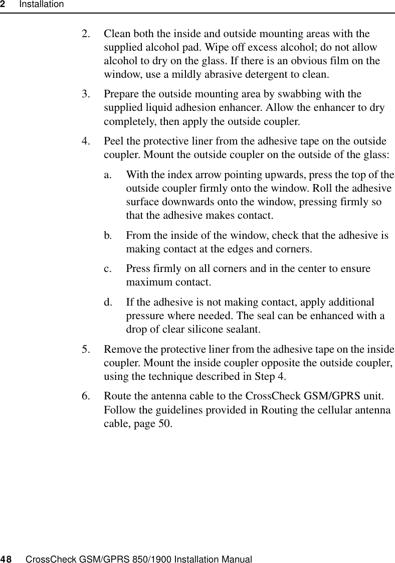 2     Installation48     CrossCheck GSM/GPRS 850/1900 Installation Manual2. Clean both the inside and outside mounting areas with the supplied alcohol pad. Wipe off excess alcohol; do not allow alcohol to dry on the glass. If there is an obvious film on the window, use a mildly abrasive detergent to clean.3. Prepare the outside mounting area by swabbing with the supplied liquid adhesion enhancer. Allow the enhancer to dry completely, then apply the outside coupler.4. Peel the protective liner from the adhesive tape on the outside coupler. Mount the outside coupler on the outside of the glass:a. With the index arrow pointing upwards, press the top of the outside coupler firmly onto the window. Roll the adhesive surface downwards onto the window, pressing firmly so that the adhesive makes contact.b. From the inside of the window, check that the adhesive is making contact at the edges and corners. c. Press firmly on all corners and in the center to ensure maximum contact. d. If the adhesive is not making contact, apply additional pressure where needed. The seal can be enhanced with a drop of clear silicone sealant. 5. Remove the protective liner from the adhesive tape on the inside coupler. Mount the inside coupler opposite the outside coupler, using the technique described in Step 4.6. Route the antenna cable to the CrossCheck GSM/GPRS unit. Follow the guidelines provided in Routing the cellular antenna cable, page 50.