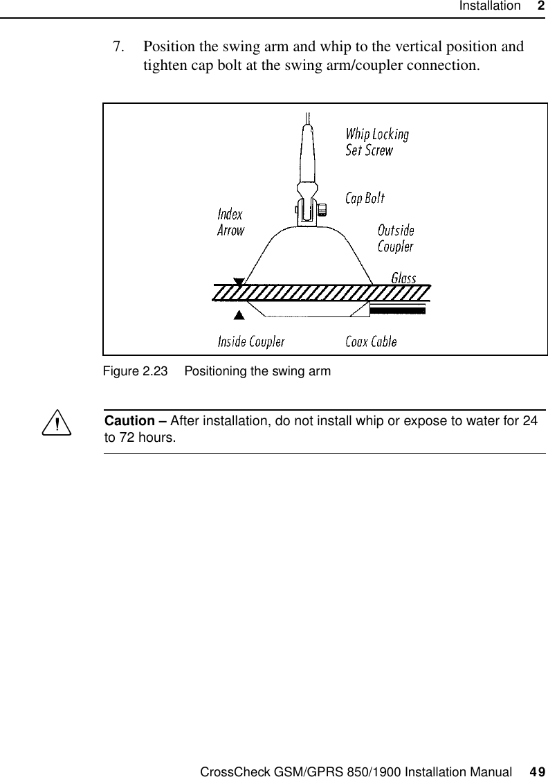 CrossCheck GSM/GPRS 850/1900 Installation Manual     49Installation     27. Position the swing arm and whip to the vertical position and tighten cap bolt at the swing arm/coupler connection. Figure 2.23 Positioning the swing armCCaution – After installation, do not install whip or expose to water for 24 to 72 hours.