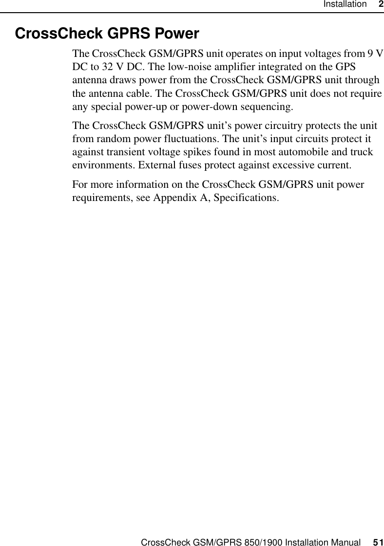 CrossCheck GSM/GPRS 850/1900 Installation Manual     51Installation     22.8 CrossCheck GPRS PowerThe CrossCheck GSM/GPRS unit operates on input voltages from 9 V DC to 32 V DC. The low-noise amplifier integrated on the GPS antenna draws power from the CrossCheck GSM/GPRS unit through the antenna cable. The CrossCheck GSM/GPRS unit does not require any special power-up or power-down sequencing. The CrossCheck GSM/GPRS unit’s power circuitry protects the unit from random power fluctuations. The unit’s input circuits protect it against transient voltage spikes found in most automobile and truck environments. External fuses protect against excessive current.For more information on the CrossCheck GSM/GPRS unit power requirements, see Appendix A, Specifications.