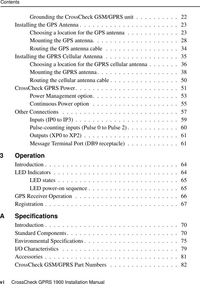 Contentsvi     CrossCheck GPRS 1900 Installation ManualGrounding the CrossCheck GSM/GPRS unit  .  .  .  .  .  .  .  .  .  .   22Installing the GPS Antenna .  .  .  .  .  .  .  .  .  .  .  .  .  .  .  .  .  .  .  .  .  .  .   23Choosing a location for the GPS antenna  .  .  .  .  .  .  .  .  .  .  .  .   23Mounting the GPS antenna.  .  .  .  .  .  .  .  .  .  .  .  .  .  .  .  .  .  .  .   28Routing the GPS antenna cable  .  .  .  .  .  .  .  .  .  .  .  .  .  .  .  .  .   34Installing the GPRS Cellular Antenna  .  .  .  .  .  .  .  .  .  .  .  .  .  .  .  .  .   35Choosing a location for the GPRS cellular antenna .  .  .  .  .  .  .   36Mounting the GPRS antenna.  .  .  .  .  .  .  .  .  .  .  .  .  .  .  .  .  .  .   38Routing the cellular antenna cable .  .  .  .  .  .  .  .  .  .  .  .  .  .  .  .   50CrossCheck GPRS Power.  .  .  .  .  .  .  .  .  .  .  .  .  .  .  .  .  .  .  .  .  .  .  .   51Power Management option.  .  .  .  .  .  .  .  .  .  .  .  .  .  .  .  .  .  .  .   53Continuous Power option   .  .  .  .  .  .  .  .  .  .  .  .  .  .  .  .  .  .  .  .   55Other Connections   .  .  .  .  .  .  .  .  .  .  .  .  .  .  .  .  .  .  .  .  .  .  .  .  .  .  .   57Inputs (IP0 to IP3)  .  .  .  .  .  .  .  .  .  .  .  .  .  .  .  .  .  .  .  .  .  .  .  .   59Pulse-counting inputs (Pulse 0 to Pulse 2) .  .  .  .  .  .  .  .  .  .  .  .   60Outputs (XP0 to XP2)  .  .  .  .  .  .  .  .  .  .  .  .  .  .  .  .  .  .  .  .  .  .   61Message Terminal Port (DB9 receptacle)  .  .  .  .  .  .  .  .  .  .  .  .   613 OperationIntroduction .  .  .  .  .  .  .  .  .  .  .  .  .  .  .  .  .  .  .  .  .  .  .  .  .  .  .  .  .  .  .   64LED Indicators  .  .  .  .  .  .  .  .  .  .  .  .  .  .  .  .  .  .  .  .  .  .  .  .  .  .  .  .  .   64LED states  .  .  .  .  .  .  .  .  .  .  .  .  .  .  .  .  .  .  .  .  .  .  .  .  .  .  .  .   65LED power-on sequence .  .  .  .  .  .  .  .  .  .  .  .  .  .  .  .  .  .  .  .  .   65GPS Receiver Operation  .  .  .  .  .  .  .  .  .  .  .  .  .  .  .  .  .  .  .  .  .  .  .  .   66Registration .  .  .  .  .  .  .  .  .  .  .  .  .  .  .  .  .  .  .  .  .  .  .  .  .  .  .  .  .  .  .   67A SpecificationsIntroduction .  .  .  .  .  .  .  .  .  .  .  .  .  .  .  .  .  .  .  .  .  .  .  .  .  .  .  .  .  .  .   70Standard Components.  .  .  .  .  .  .  .  .  .  .  .  .  .  .  .  .  .  .  .  .  .  .  .  .  .   70Environmental Specifications.  .  .  .  .  .  .  .  .  .  .  .  .  .  .  .  .  .  .  .  .  .   75I/O Characteristics   .  .  .  .  .  .  .  .  .  .  .  .  .  .  .  .  .  .  .  .  .  .  .  .  .  .  .   79Accessories  .  .  .  .  .  .  .  .  .  .  .  .  .  .  .  .  .  .  .  .  .  .  .  .  .  .  .  .  .  .  .   81CrossCheck GSM/GPRS Part Numbers   .  .  .  .  .  .  .  .  .  .  .  .  .  .  .  .   82