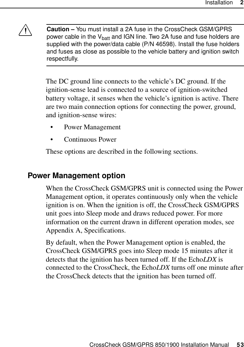 CrossCheck GSM/GPRS 850/1900 Installation Manual     53Installation     2CCaution – You must install a 2A fuse in the CrossCheck GSM/GPRS power cable in the Vbatt and IGN line. Two 2A fuse and fuse holders are supplied with the power/data cable (P/N 46598). Install the fuse holders and fuses as close as possible to the vehicle battery and ignition switch respectfully.The DC ground line connects to the vehicle’s DC ground. If the ignition-sense lead is connected to a source of ignition-switched battery voltage, it senses when the vehicle’s ignition is active. There are two main connection options for connecting the power, ground, and ignition-sense wires:• Power Management• Continuous PowerThese options are described in the following sections.2.8.1 Power Management optionWhen the CrossCheck GSM/GPRS unit is connected using the Power Management option, it operates continuously only when the vehicle ignition is on. When the ignition is off, the CrossCheck GSM/GPRS unit goes into Sleep mode and draws reduced power. For more information on the current drawn in different operation modes, see Appendix A, Specifications. By default, when the Power Management option is enabled, the CrossCheck GSM/GPRS goes into Sleep mode 15 minutes after it detects that the ignition has been turned off. If the EchoLDX is connected to the CrossCheck, the EchoLDX turns off one minute after the CrossCheck detects that the ignition has been turned off.