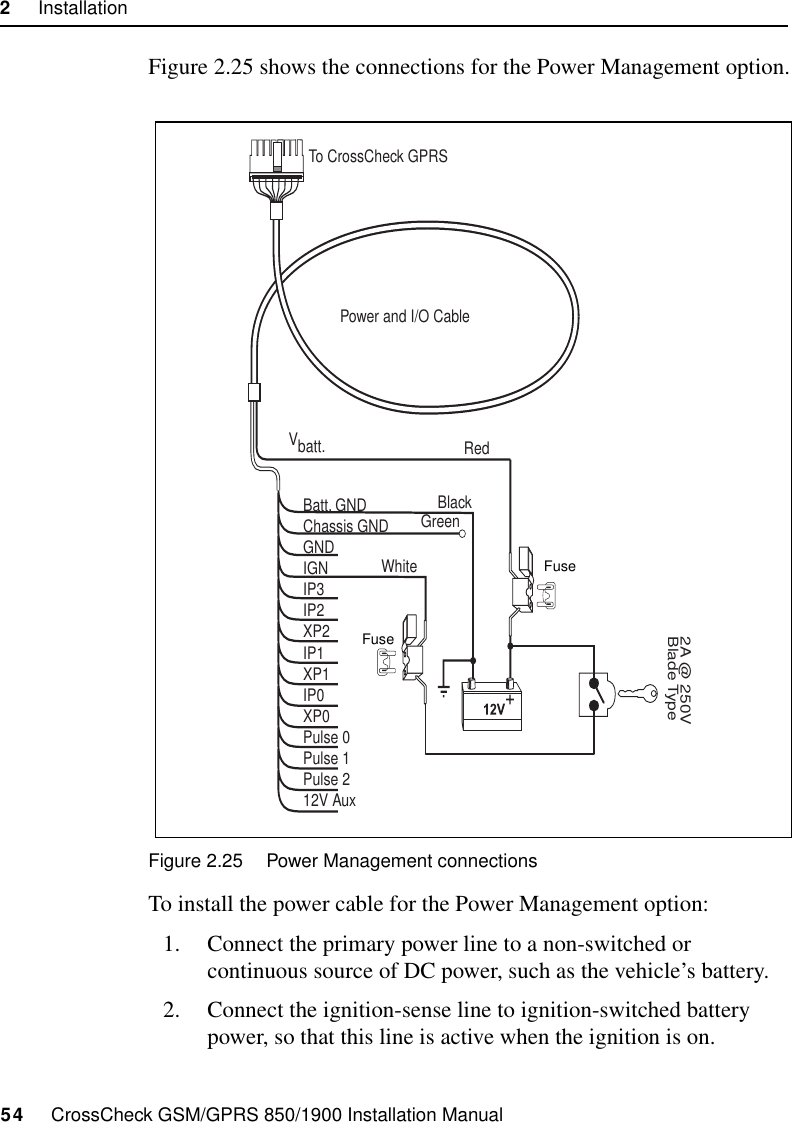 2     Installation54     CrossCheck GSM/GPRS 850/1900 Installation ManualFigure 2.25 shows the connections for the Power Management option.Figure 2.25 Power Management connectionsTo install the power cable for the Power Management option:1. Connect the primary power line to a non-switched or continuous source of DC power, such as the vehicle’s battery. 2. Connect the ignition-sense line to ignition-switched battery power, so that this line is active when the ignition is on. Power and I/O CableVbatt.Batt. GNDChassis GNDGNDIGNIP3IP2XP2IP1XP1IP0XP0Pulse 0Pulse 1Pulse 212V Aux2A @ 250VBlade TypeTo CrossCheck GPRSRedBlackGreenWhiteFuseFuse