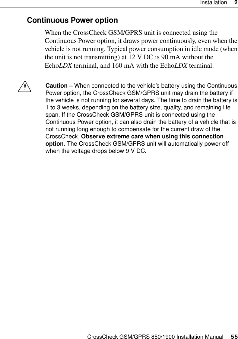 CrossCheck GSM/GPRS 850/1900 Installation Manual     55Installation     22.8.2 Continuous Power optionWhen the CrossCheck GSM/GPRS unit is connected using the Continuous Power option, it draws power continuously, even when the vehicle is not running. Typical power consumption in idle mode (when the unit is not transmitting) at 12 V DC is 90 mA without the EchoLDX terminal, and 160 mA with the EchoLDX terminal.CCaution – When connected to the vehicle’s battery using the Continuous Power option, the CrossCheck GSM/GPRS unit may drain the battery if the vehicle is not running for several days. The time to drain the battery is 1 to 3 weeks, depending on the battery size, quality, and remaining life span. If the CrossCheck GSM/GPRS unit is connected using the Continuous Power option, it can also drain the battery of a vehicle that is not running long enough to compensate for the current draw of the CrossCheck. Observe extreme care when using this connection option. The CrossCheck GSM/GPRS unit will automatically power off when the voltage drops below 9 V DC. 