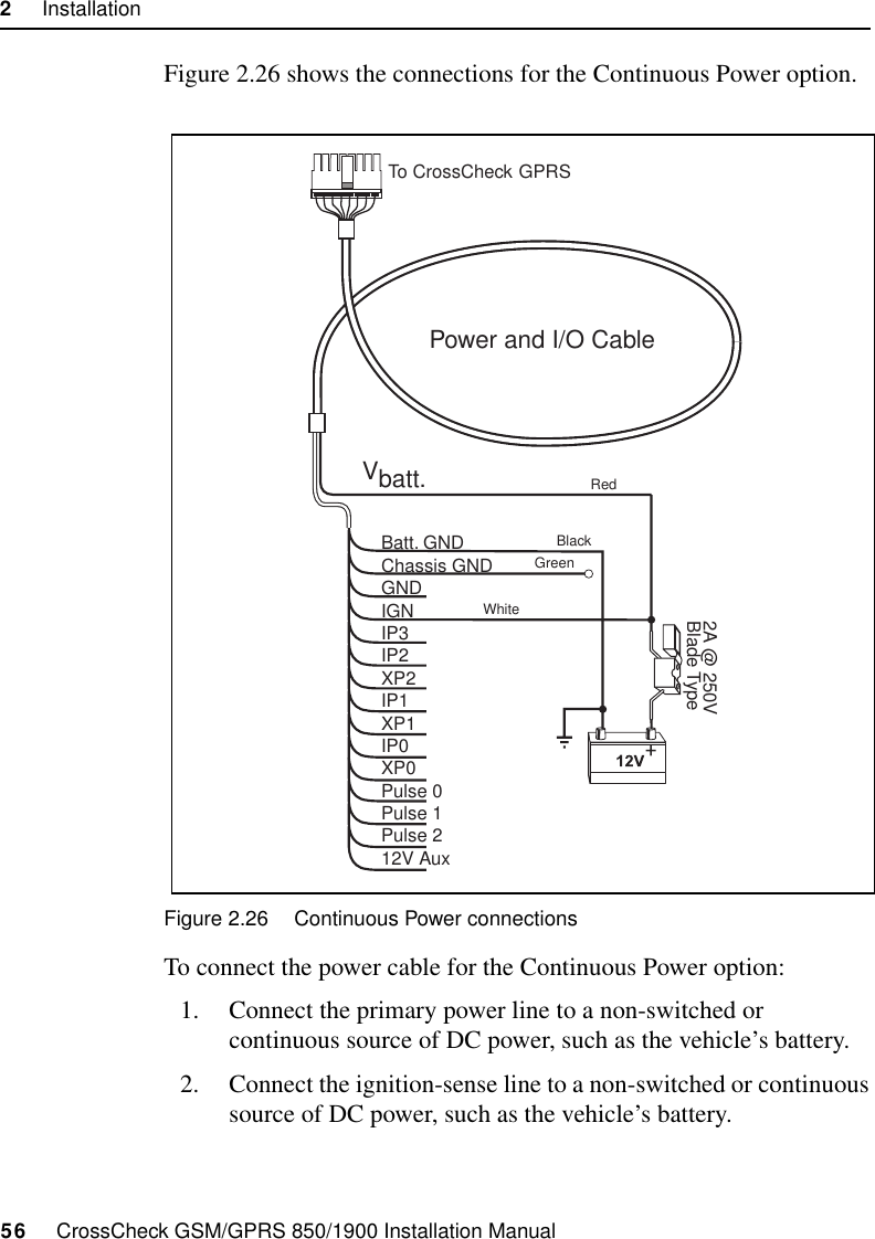 2     Installation56     CrossCheck GSM/GPRS 850/1900 Installation ManualFigure 2.26 shows the connections for the Continuous Power option.Figure 2.26 Continuous Power connectionsTo connect the power cable for the Continuous Power option:1. Connect the primary power line to a non-switched or continuous source of DC power, such as the vehicle’s battery.2. Connect the ignition-sense line to a non-switched or continuous source of DC power, such as the vehicle’s battery. Power and I/O CableVbatt.Batt. GNDChassis GNDGNDIGNIP3IP2XP2IP1XP1IP0XP0Pulse 0Pulse 1Pulse 212V Aux2A @ 250VBlade TypeTo CrossCheckRedBlackGreenWhiteGPRS