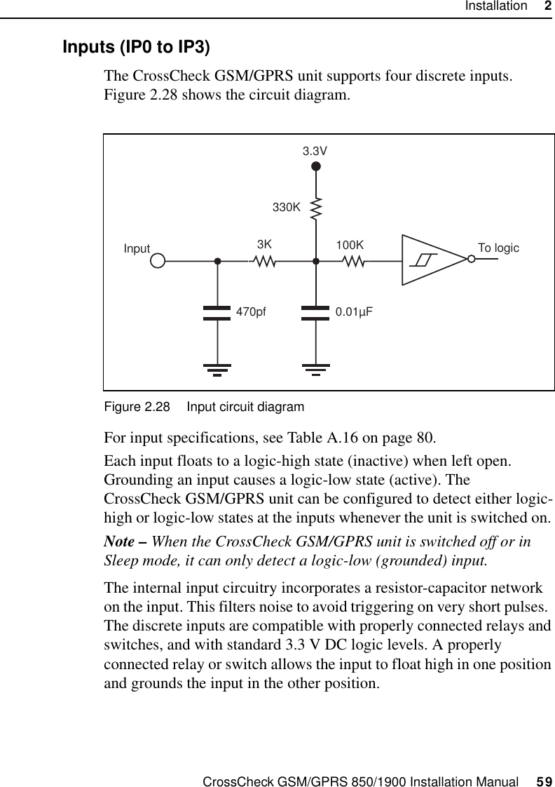 CrossCheck GSM/GPRS 850/1900 Installation Manual     59Installation     22.9.1 Inputs (IP0 to IP3)The CrossCheck GSM/GPRS unit supports four discrete inputs. Figure 2.28 shows the circuit diagram.Figure 2.28 Input circuit diagramFor input specifications, see Table A.16 on page 80.Each input floats to a logic-high state (inactive) when left open. Grounding an input causes a logic-low state (active). The CrossCheck GSM/GPRS unit can be configured to detect either logic-high or logic-low states at the inputs whenever the unit is switched on. Note – When the CrossCheck GSM/GPRS unit is switched off or in Sleep mode, it can only detect a logic-low (grounded) input. The internal input circuitry incorporates a resistor-capacitor network on the input. This filters noise to avoid triggering on very short pulses.  The discrete inputs are compatible with properly connected relays and switches, and with standard 3.3 V DC logic levels. A properly connected relay or switch allows the input to float high in one position and grounds the input in the other position. 3K330K0.01µFTo logic470pfInput 100K3.3V