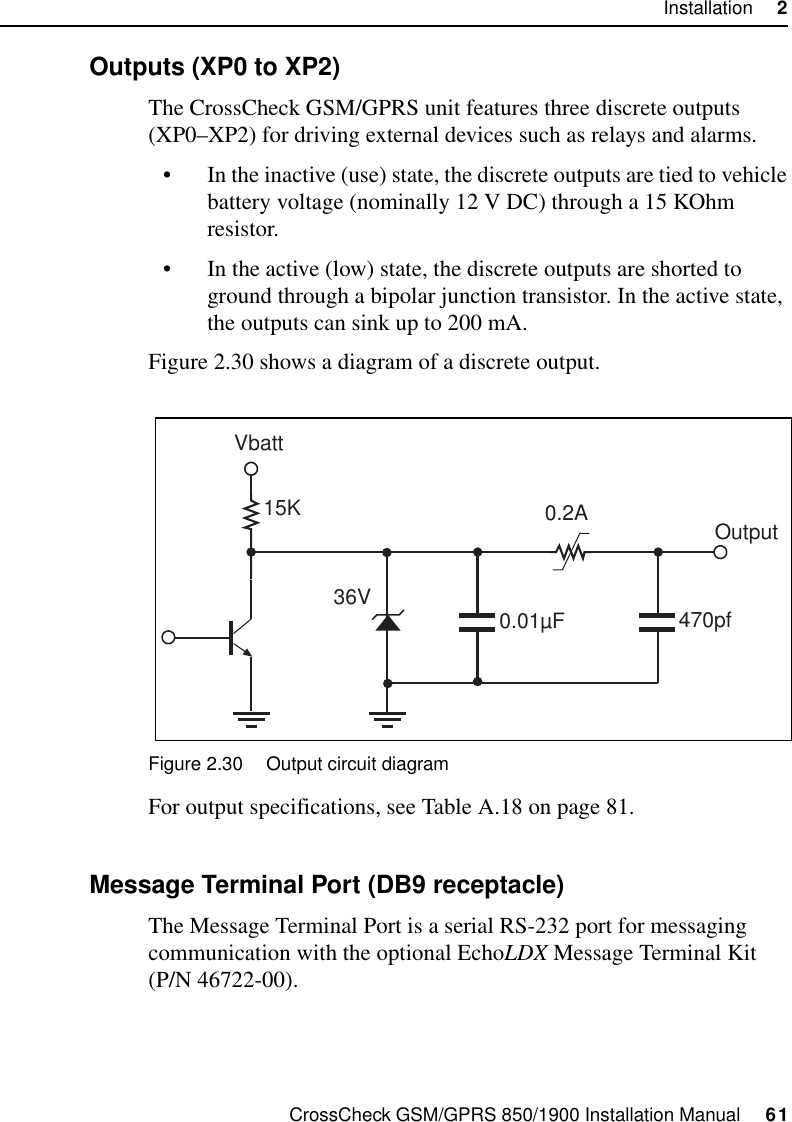 CrossCheck GSM/GPRS 850/1900 Installation Manual     61Installation     22.9.3 Outputs (XP0 to XP2)The CrossCheck GSM/GPRS unit features three discrete outputs (XP0–XP2) for driving external devices such as relays and alarms.• In the inactive (use) state, the discrete outputs are tied to vehicle battery voltage (nominally 12 V DC) through a 15 KOhm resistor.• In the active (low) state, the discrete outputs are shorted to ground through a bipolar junction transistor. In the active state, the outputs can sink up to 200 mA. Figure 2.30 shows a diagram of a discrete output.Figure 2.30 Output circuit diagramFor output specifications, see Table A.18 on page 81.2.9.4 Message Terminal Port (DB9 receptacle)The Message Terminal Port is a serial RS-232 port for messaging communication with the optional EchoLDX Message Terminal Kit (P/N 46722-00).15K36V 0.01µF0.2A470pfOutputVbatt