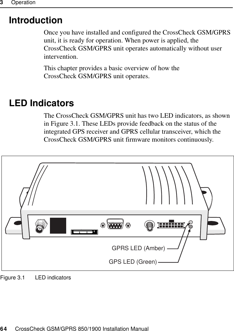 3     Operation64     CrossCheck GSM/GPRS 850/1900 Installation Manual3.1 IntroductionOnce you have installed and configured the CrossCheck GSM/GPRS unit, it is ready for operation. When power is applied, the CrossCheck GSM/GPRS unit operates automatically without user intervention.This chapter provides a basic overview of how the CrossCheck GSM/GPRS unit operates.3.2 LED IndicatorsThe CrossCheck GSM/GPRS unit has two LED indicators, as shown in Figure 3.1. These LEDs provide feedback on the status of the integrated GPS receiver and GPRS cellular transceiver, which the CrossCheck GSM/GPRS unit firmware monitors continuously.Figure 3.1 LED indicatorsGPS LED (Green)GPRS LED (Amber)