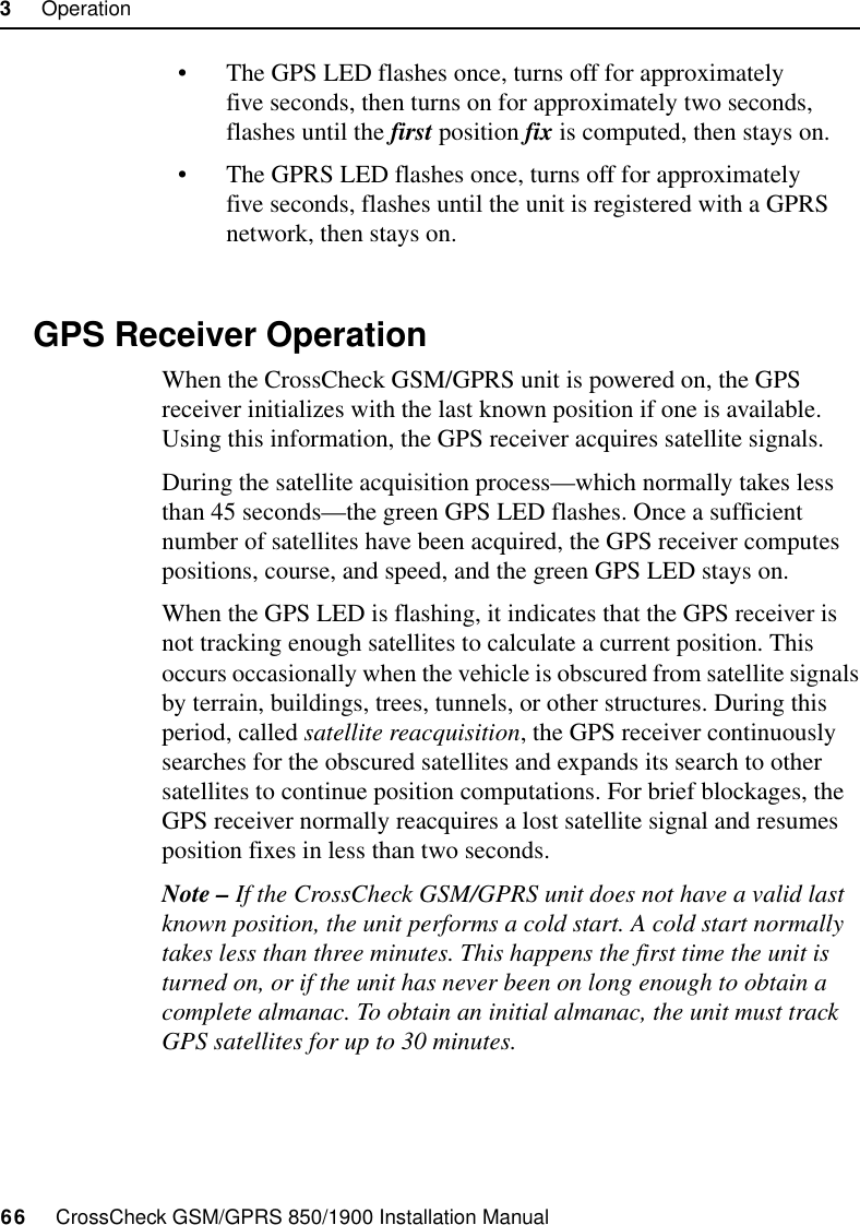 3     Operation66     CrossCheck GSM/GPRS 850/1900 Installation Manual• The GPS LED flashes once, turns off for approximately five seconds, then turns on for approximately two seconds, flashes until the first position fix is computed, then stays on.• The GPRS LED flashes once, turns off for approximately five seconds, flashes until the unit is registered with a GPRS network, then stays on.3.3 GPS Receiver OperationWhen the CrossCheck GSM/GPRS unit is powered on, the GPS receiver initializes with the last known position if one is available. Using this information, the GPS receiver acquires satellite signals.During the satellite acquisition process—which normally takes less than 45 seconds—the green GPS LED flashes. Once a sufficient number of satellites have been acquired, the GPS receiver computes positions, course, and speed, and the green GPS LED stays on. When the GPS LED is flashing, it indicates that the GPS receiver is not tracking enough satellites to calculate a current position. This occurs occasionally when the vehicle is obscured from satellite signals by terrain, buildings, trees, tunnels, or other structures. During this period, called satellite reacquisition, the GPS receiver continuously searches for the obscured satellites and expands its search to other satellites to continue position computations. For brief blockages, the GPS receiver normally reacquires a lost satellite signal and resumes position fixes in less than two seconds.Note – If the CrossCheck GSM/GPRS unit does not have a valid last known position, the unit performs a cold start. A cold start normally takes less than three minutes. This happens the first time the unit is turned on, or if the unit has never been on long enough to obtain a complete almanac. To obtain an initial almanac, the unit must track GPS satellites for up to 30 minutes.