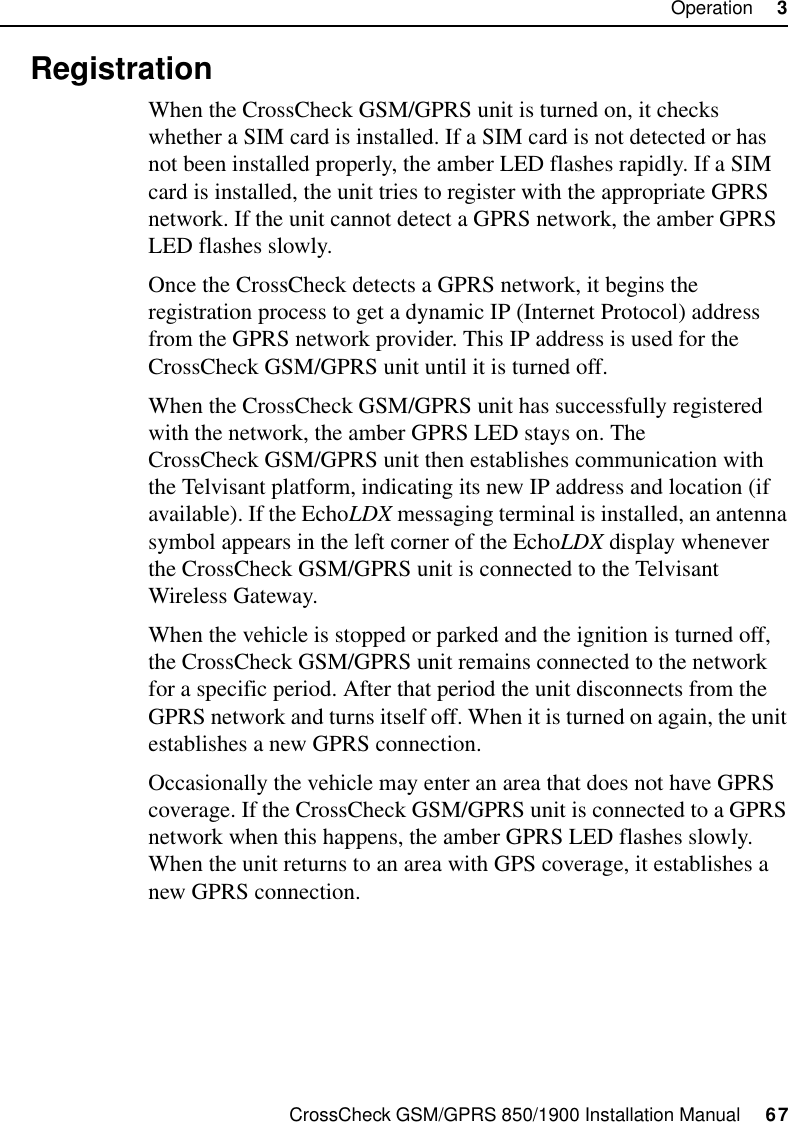 CrossCheck GSM/GPRS 850/1900 Installation Manual     67Operation     33.4 RegistrationWhen the CrossCheck GSM/GPRS unit is turned on, it checks whether a SIM card is installed. If a SIM card is not detected or has not been installed properly, the amber LED flashes rapidly. If a SIM card is installed, the unit tries to register with the appropriate GPRS network. If the unit cannot detect a GPRS network, the amber GPRS LED flashes slowly. Once the CrossCheck detects a GPRS network, it begins the registration process to get a dynamic IP (Internet Protocol) address from the GPRS network provider. This IP address is used for the CrossCheck GSM/GPRS unit until it is turned off. When the CrossCheck GSM/GPRS unit has successfully registered with the network, the amber GPRS LED stays on. The CrossCheck GSM/GPRS unit then establishes communication with the Telvisant platform, indicating its new IP address and location (if available). If the EchoLDX messaging terminal is installed, an antenna symbol appears in the left corner of the EchoLDX display whenever the CrossCheck GSM/GPRS unit is connected to the Telvisant Wireless Gateway.When the vehicle is stopped or parked and the ignition is turned off, the CrossCheck GSM/GPRS unit remains connected to the network for a specific period. After that period the unit disconnects from the GPRS network and turns itself off. When it is turned on again, the unit establishes a new GPRS connection.Occasionally the vehicle may enter an area that does not have GPRS coverage. If the CrossCheck GSM/GPRS unit is connected to a GPRS network when this happens, the amber GPRS LED flashes slowly. When the unit returns to an area with GPS coverage, it establishes a new GPRS connection.