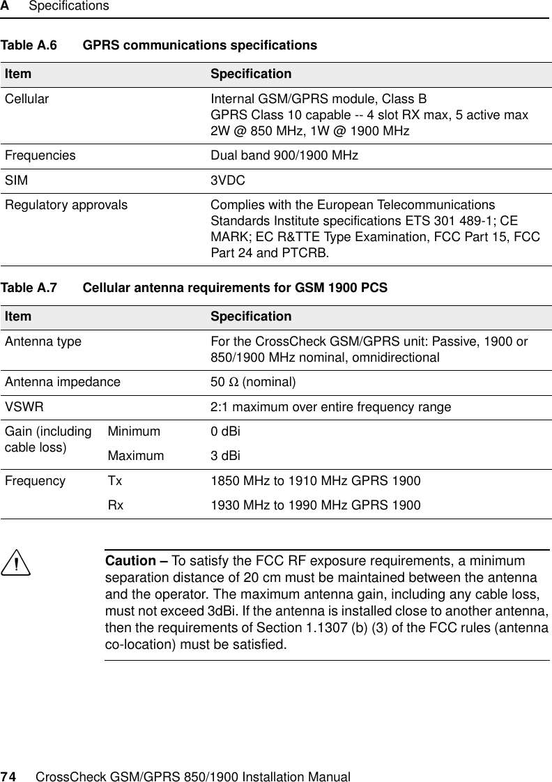 A     Specifications74     CrossCheck GSM/GPRS 850/1900 Installation ManualCCaution – To satisfy the FCC RF exposure requirements, a minimum separation distance of 20 cm must be maintained between the antenna and the operator. The maximum antenna gain, including any cable loss, must not exceed 3dBi. If the antenna is installed close to another antenna, then the requirements of Section 1.1307 (b) (3) of the FCC rules (antenna co-location) must be satisfied.Table A.6 GPRS communications specificationsItem SpecificationCellular Internal GSM/GPRS module, Class B GPRS Class 10 capable -- 4 slot RX max, 5 active max2W @ 850 MHz, 1W @ 1900 MHzFrequencies Dual band 900/1900 MHzSIM 3VDCRegulatory approvals Complies with the European Telecommunications Standards Institute specifications ETS 301 489-1; CE MARK; EC R&amp;TTE Type Examination, FCC Part 15, FCC Part 24 and PTCRB.  Table A.7 Cellular antenna requirements for GSM 1900 PCSItem SpecificationAntenna type For the CrossCheck GSM/GPRS unit: Passive, 1900 or 850/1900 MHz nominal, omnidirectionalAntenna impedance 50 Ω (nominal)VSWR  2:1 maximum over entire frequency rangeGain (including cable loss) Minimum 0 dBiMaximum 3 dBiFrequency Tx 1850 MHz to 1910 MHz GPRS 1900Rx 1930 MHz to 1990 MHz GPRS 1900