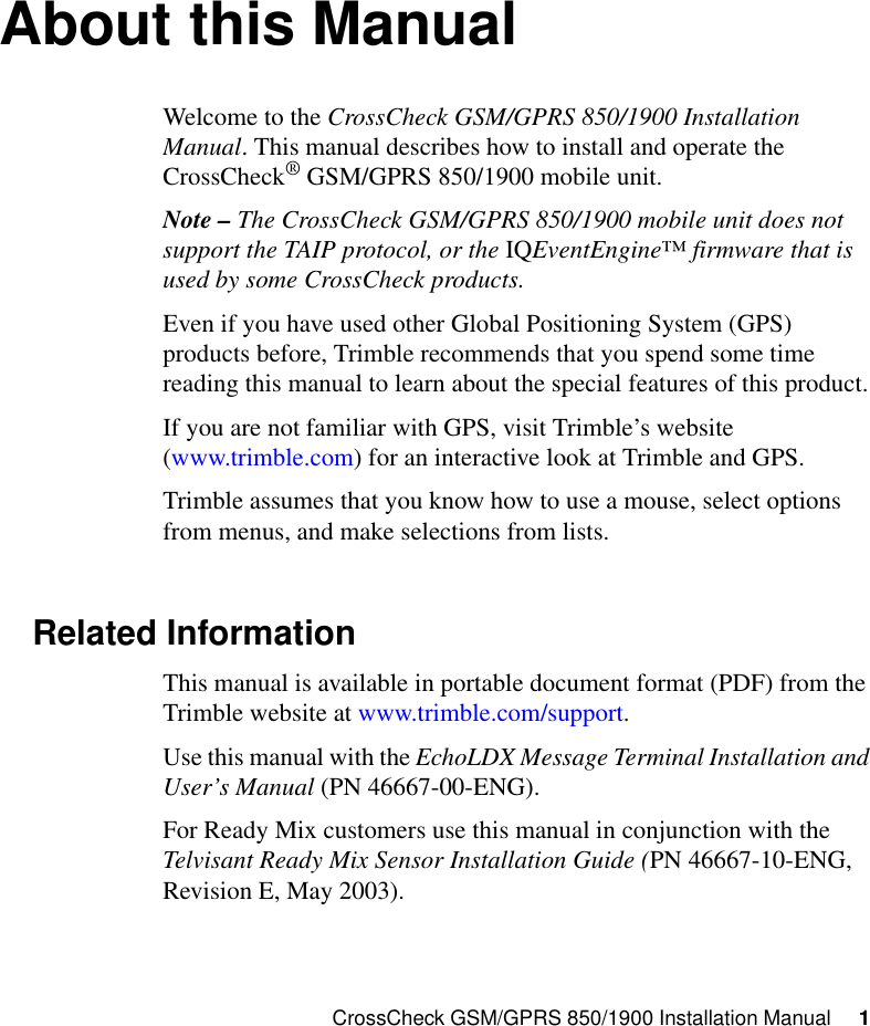 CrossCheck GSM/GPRS 850/1900 Installation Manual     1About this ManualWelcome to the CrossCheck GSM/GPRS 850/1900 Installation Manual. This manual describes how to install and operate the CrossCheck®GSM/GPRS 850/1900 mobile unit.Note – The CrossCheck GSM/GPRS 850/1900 mobile unit does not support the TAIP protocol, or the IQEventEngine™ firmware that is used by some CrossCheck products.Even if you have used other Global Positioning System (GPS) products before, Trimble recommends that you spend some time reading this manual to learn about the special features of this product.If you are not familiar with GPS, visit Trimble’s website (www.trimble.com) for an interactive look at Trimble and GPS.Trimble assumes that you know how to use a mouse, select options from menus, and make selections from lists.Related InformationThis manual is available in portable document format (PDF) from the Trimble website at www.trimble.com/support.Use this manual with the EchoLDX Message Terminal Installation and User’s Manual (PN 46667-00-ENG).For Ready Mix customers use this manual in conjunction with the Telvisant Ready Mix Sensor Installation Guide (PN 46667-10-ENG, Revision E, May 2003).