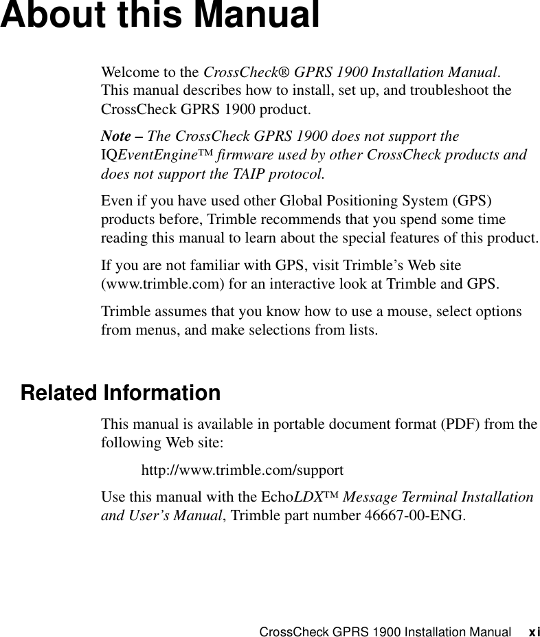 CrossCheck GPRS 1900 Installation Manual     xiAbout this ManualWelcome to the CrossCheck® GPRS 1900 Installation Manual. This manual describes how to install, set up, and troubleshoot the CrossCheck GPRS 1900 product.Note – The CrossCheck GPRS 1900 does not support the IQEventEngine™ firmware used by other CrossCheck products and does not support the TAIP protocol.Even if you have used other Global Positioning System (GPS) products before, Trimble recommends that you spend some time reading this manual to learn about the special features of this product.If you are not familiar with GPS, visit Trimble’s Web site (www.trimble.com) for an interactive look at Trimble and GPS.Trimble assumes that you know how to use a mouse, select options from menus, and make selections from lists.Related InformationThis manual is available in portable document format (PDF) from the following Web site:http://www.trimble.com/supportUse this manual with the EchoLDX™ Message Terminal Installation and User’s Manual, Trimble part number 46667-00-ENG.