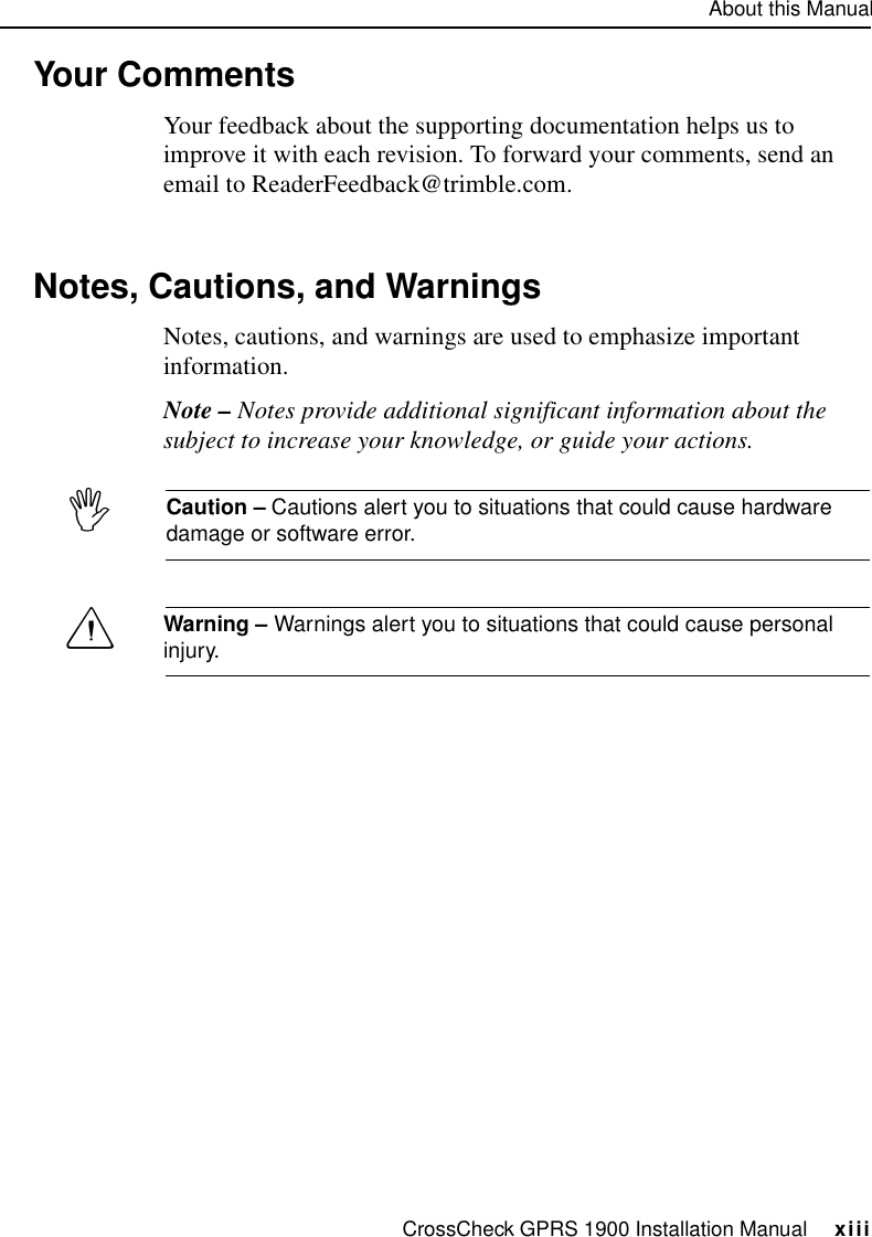 About this ManualCrossCheck GPRS 1900 Installation Manual     xiiiYour Comments Your feedback about the supporting documentation helps us to improve it with each revision. To forward your comments, send an email to ReaderFeedback@trimble.com.Notes, Cautions, and WarningsNotes, cautions, and warnings are used to emphasize important information.Note – Notes provide additional significant information about the subject to increase your knowledge, or guide your actions. ICaution – Cautions alert you to situations that could cause hardware damage or software error. CWarning – Warnings alert you to situations that could cause personal injury.