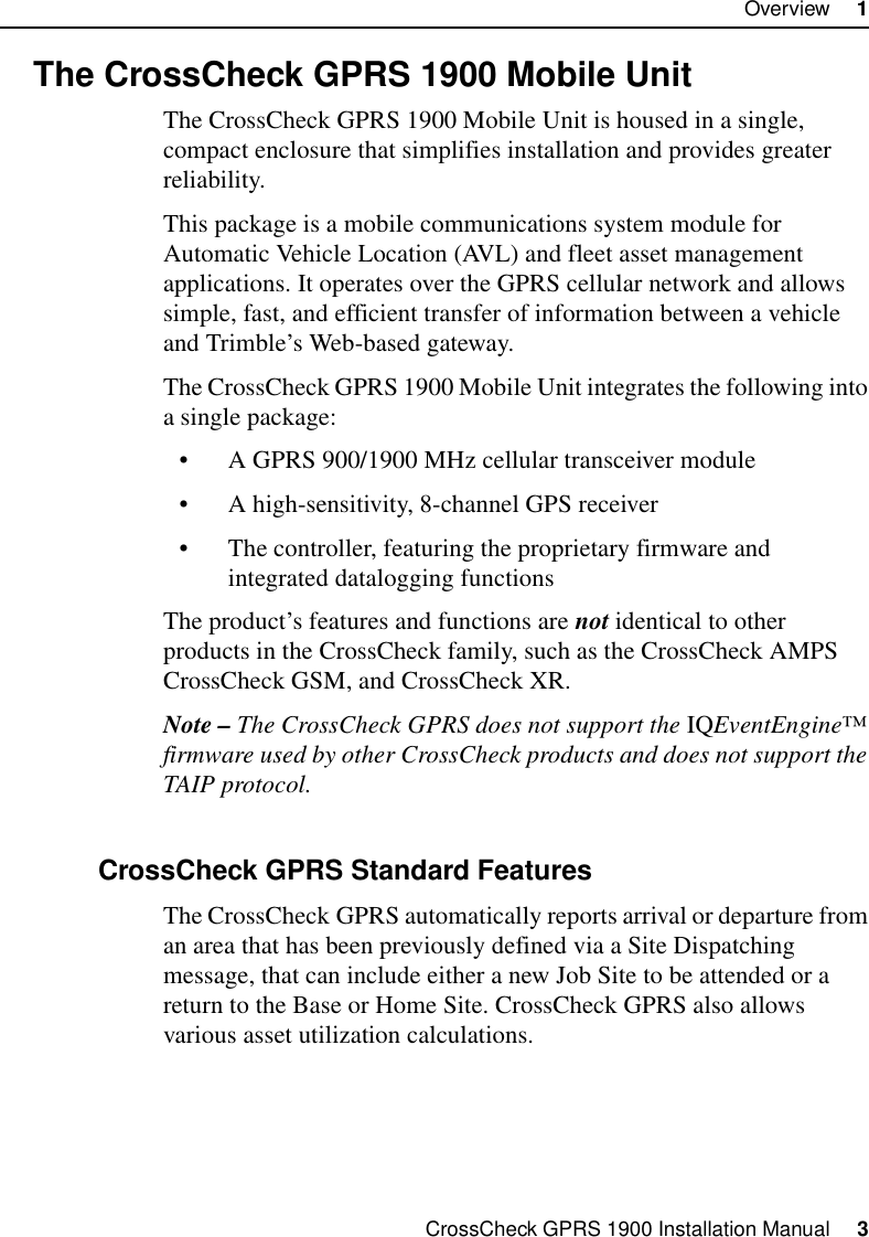 CrossCheck GPRS 1900 Installation Manual     3Overview     11.2 The CrossCheck GPRS 1900 Mobile UnitThe CrossCheck GPRS 1900 Mobile Unit is housed in a single, compact enclosure that simplifies installation and provides greater reliability. This package is a mobile communications system module for Automatic Vehicle Location (AVL) and fleet asset management applications. It operates over the GPRS cellular network and allows simple, fast, and efficient transfer of information between a vehicle and Trimble’s Web-based gateway.The CrossCheck GPRS 1900 Mobile Unit integrates the following into a single package:• A GPRS 900/1900 MHz cellular transceiver module • A high-sensitivity, 8-channel GPS receiver• The controller, featuring the proprietary firmware and integrated datalogging functionsThe product’s features and functions are not identical to other products in the CrossCheck family, such as the CrossCheck AMPS CrossCheck GSM, and CrossCheck XR.Note – The CrossCheck GPRS does not support the IQEventEngine™ firmware used by other CrossCheck products and does not support the TAIP protocol.1.2.1 CrossCheck GPRS Standard FeaturesThe CrossCheck GPRS automatically reports arrival or departure from an area that has been previously defined via a Site Dispatching message, that can include either a new Job Site to be attended or a return to the Base or Home Site. CrossCheck GPRS also allows various asset utilization calculations.