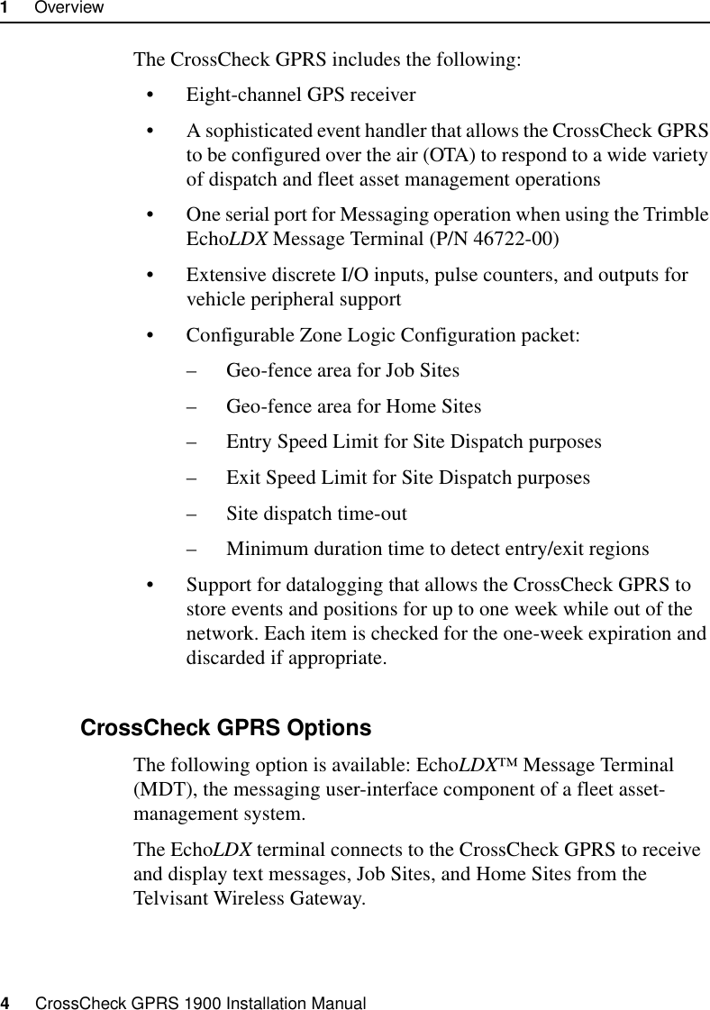 1     Overview4     CrossCheck GPRS 1900 Installation ManualThe CrossCheck GPRS includes the following:• Eight-channel GPS receiver• A sophisticated event handler that allows the CrossCheck GPRS to be configured over the air (OTA) to respond to a wide variety of dispatch and fleet asset management operations• One serial port for Messaging operation when using the Trimble EchoLDX Message Terminal (P/N 46722-00)• Extensive discrete I/O inputs, pulse counters, and outputs for vehicle peripheral support• Configurable Zone Logic Configuration packet: – Geo-fence area for Job Sites– Geo-fence area for Home Sites– Entry Speed Limit for Site Dispatch purposes– Exit Speed Limit for Site Dispatch purposes– Site dispatch time-out– Minimum duration time to detect entry/exit regions• Support for datalogging that allows the CrossCheck GPRS to store events and positions for up to one week while out of the network. Each item is checked for the one-week expiration and discarded if appropriate.1.2.2 CrossCheck GPRS OptionsThe following option is available: EchoLDX™ Message Terminal (MDT), the messaging user-interface component of a fleet asset-management system. The EchoLDX terminal connects to the CrossCheck GPRS to receive and display text messages, Job Sites, and Home Sites from the Telvisant Wireless Gateway.