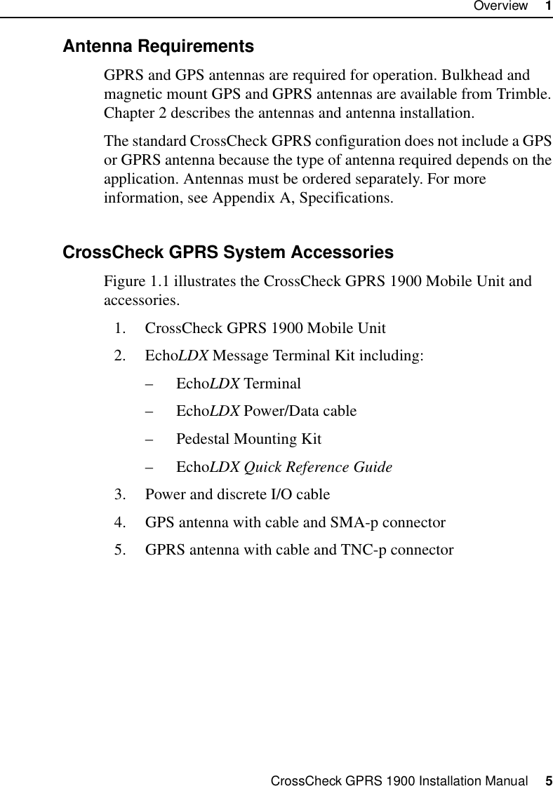 CrossCheck GPRS 1900 Installation Manual     5Overview     11.2.3 Antenna RequirementsGPRS and GPS antennas are required for operation. Bulkhead and magnetic mount GPS and GPRS antennas are available from Trimble. Chapter 2 describes the antennas and antenna installation.The standard CrossCheck GPRS configuration does not include a GPS or GPRS antenna because the type of antenna required depends on the application. Antennas must be ordered separately. For more information, see Appendix A, Specifications.1.2.4 CrossCheck GPRS System AccessoriesFigure 1.1 illustrates the CrossCheck GPRS 1900 Mobile Unit and accessories.1. CrossCheck GPRS 1900 Mobile Unit2. EchoLDX Message Terminal Kit including:–EchoLDX Terminal –EchoLDX Power/Data cable– Pedestal Mounting Kit–EchoLDX Quick Reference Guide3. Power and discrete I/O cable4. GPS antenna with cable and SMA-p connector5. GPRS antenna with cable and TNC-p connector