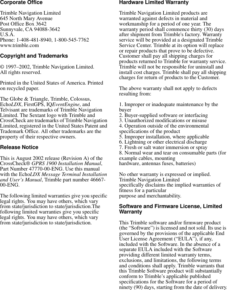 Corporate OfficeTrimble Navigation Limited645 North Mary AvenuePost Office Box 3642Sunnyvale, CA 94088-3642U.S.A.Phone: 1-408-481-8940, 1-800-545-7762www.trimble.comCopyright and Trademarks© 1997–2002, Trimble Navigation Limited. All rights reserved.Printed in the United States of America. Printed on recycled paper.The Globe &amp; Triangle, Trimble, Colossus, EchoLDX, FirstGPS, IQEventEngine, and Telvisant are trademarks of Trimble Navigation Limited. The Sextant logo with Trimble and CrossCheck are trademarks of Trimble Navigation Limited, registered in the United States Patent and Trademark Office. All other trademarks are the property of their respective owners.Release NoticeThis is August 2002 release (Revision A) of the CrossCheck® GPRS 1900 Installation Manual, Part Number 47770-00-ENG. Use this manual with the EchoLDX Message Terminal Installation and User’s Manual, Trimble part number 46667-00-ENG. The following limited warranties give you specific legal rights. You may have others, which vary from state/jurisdiction to state/jurisdiction.The following limited warranties give you specific legal rights. You may have others, which vary from state/jurisdiction to state/jurisdiction.Hardware Limited WarrantyTrimble Navigation Limited products are warranted against defects in material and workmanship for a period of one year. The warranty period shall commence thirty (30) days after shipment from Trimble&apos;s factory. Warrantyservice will be provided at a designated Trimble Service Center. Trimble at its option will replace or repair products that prove to be defective.Customer shall pay all shipping charges for products returned to Trimble for warranty service. Trimble will not be responsible for uninstall and install cost charges. Trimble shall pay all shipping charges for return of products to the Customer.The above warranty shall not apply to defects resulting from:1. Improper or inadequate maintenance by the buyer2. Buyer-supplied software or interfacing3. Unauthorized modifications or misuse4. Operation outside of the environmental specifications of the product5. Improper installation, where applicable6. Lightning or other electrical discharge7. Fresh or salt water immersion or spray8. Normal wear and tear on consumable parts (for example cables, mountinghardware, antennas fuses, batteries)No other warranty is expressed or implied. Trimble Navigation Limitedspecifically disclaims the implied warranties of fitness for a particularpurpose and merchantability.Software and Firmware License, Limited WarrantyThis Trimble software and/or firmware product (the “Software”) is licensed and not sold. Its use is governed by the provisions of the applicable End User License Agreement (“EULA”), if any, included with the Software. In the absence of a separate EULA included with the Software providing different limited warranty terms, exclusions, and limitations, the following terms and conditions shall apply. Trimble warrants that this Trimble Software product will substantially conform to Trimble’s applicable published specifications for the Software for a period of ninety (90) days, starting from the date of delivery.