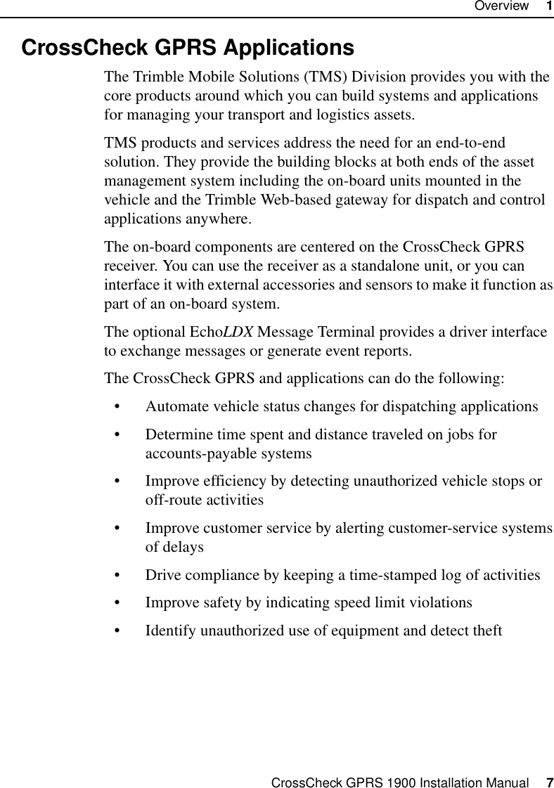 CrossCheck GPRS 1900 Installation Manual     7Overview     11.3 CrossCheck GPRS ApplicationsThe Trimble Mobile Solutions (TMS) Division provides you with the core products around which you can build systems and applications for managing your transport and logistics assets. TMS products and services address the need for an end-to-end solution. They provide the building blocks at both ends of the asset management system including the on-board units mounted in the vehicle and the Trimble Web-based gateway for dispatch and control applications anywhere.The on-board components are centered on the CrossCheck GPRS receiver. You can use the receiver as a standalone unit, or you can interface it with external accessories and sensors to make it function as part of an on-board system. The optional EchoLDX Message Terminal provides a driver interface to exchange messages or generate event reports.The CrossCheck GPRS and applications can do the following:• Automate vehicle status changes for dispatching applications• Determine time spent and distance traveled on jobs for accounts-payable systems • Improve efficiency by detecting unauthorized vehicle stops or off-route activities• Improve customer service by alerting customer-service systems of delays• Drive compliance by keeping a time-stamped log of activities• Improve safety by indicating speed limit violations• Identify unauthorized use of equipment and detect theft