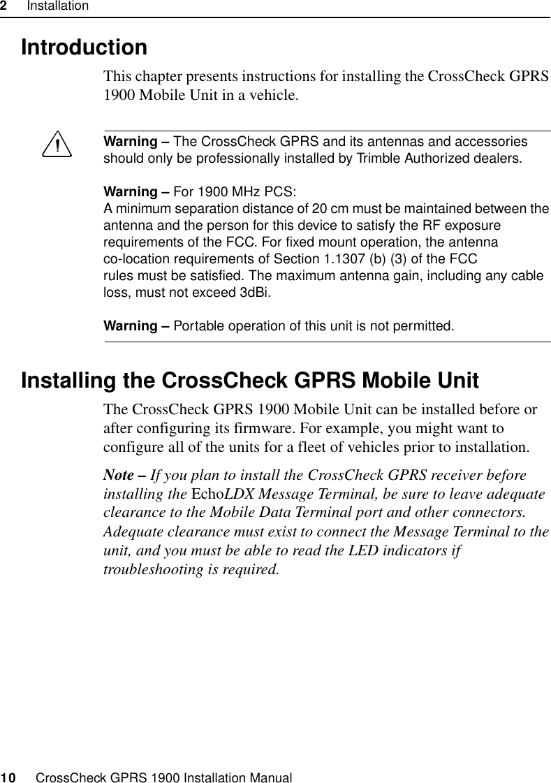 2     Installation10     CrossCheck GPRS 1900 Installation Manual2.1 IntroductionThis chapter presents instructions for installing the CrossCheck GPRS 1900 Mobile Unit in a vehicle.CWarning – The CrossCheck GPRS and its antennas and accessories should only be professionally installed by Trimble Authorized dealers.Warning – For 1900 MHz PCS:A minimum separation distance of 20 cm must be maintained between the antenna and the person for this device to satisfy the RF exposure requirements of the FCC. For fixed mount operation, the antenna co-location requirements of Section 1.1307 (b) (3) of the FCC rules must be satisfied. The maximum antenna gain, including any cable loss, must not exceed 3dBi.Warning – Portable operation of this unit is not permitted.2.2 Installing the CrossCheck GPRS Mobile UnitThe CrossCheck GPRS 1900 Mobile Unit can be installed before or after configuring its firmware. For example, you might want to configure all of the units for a fleet of vehicles prior to installation. Note – If you plan to install the CrossCheck GPRS receiver before installing the EchoLDX Message Terminal, be sure to leave adequate clearance to the Mobile Data Terminal port and other connectors. Adequate clearance must exist to connect the Message Terminal to the unit, and you must be able to read the LED indicators if troubleshooting is required.