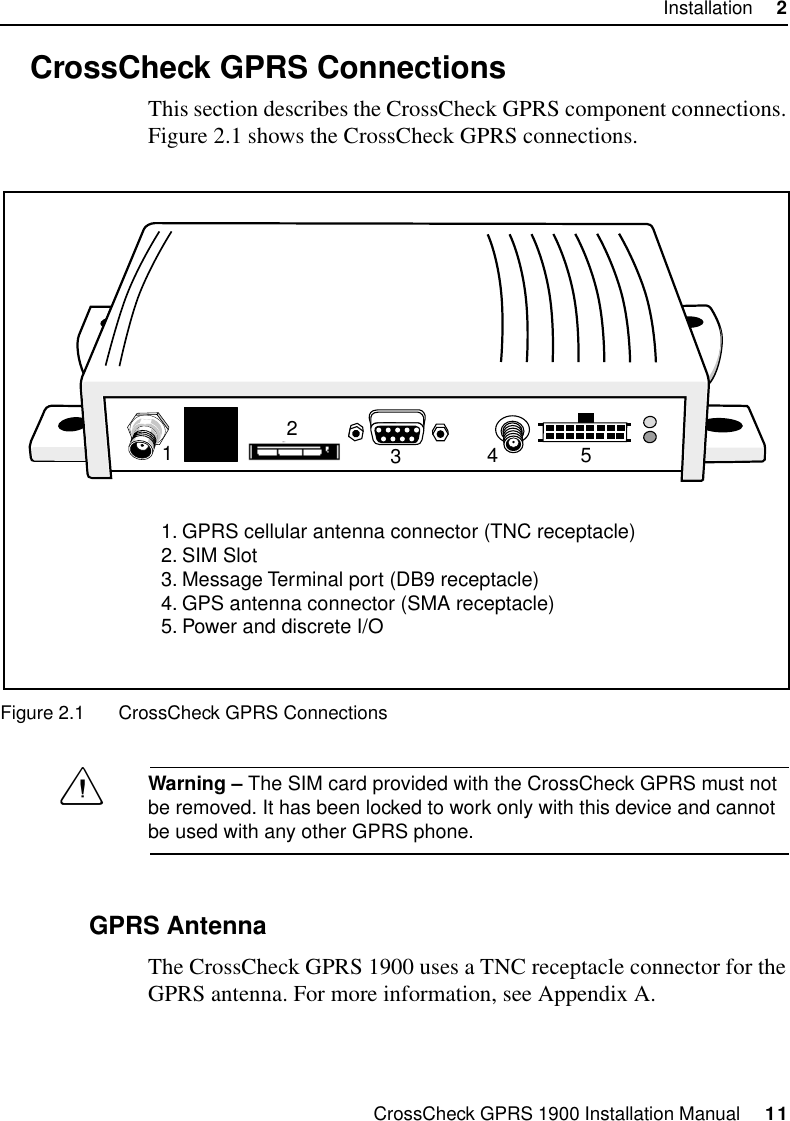 CrossCheck GPRS 1900 Installation Manual     11Installation     22.3 CrossCheck GPRS ConnectionsThis section describes the CrossCheck GPRS component connections. Figure 2.1 shows the CrossCheck GPRS connections.Figure 2.1 CrossCheck GPRS ConnectionsCWarning – The SIM card provided with the CrossCheck GPRS must not be removed. It has been locked to work only with this device and cannot be used with any other GPRS phone.2.3.1 GPRS AntennaThe CrossCheck GPRS 1900 uses a TNC receptacle connector for the GPRS antenna. For more information, see Appendix A. 123451. GPRS cellular antenna connector (TNC receptacle)2. SIM Slot3. Message Terminal port (DB9 receptacle)4. GPS antenna connector (SMA receptacle)5. Power and discrete I/O
