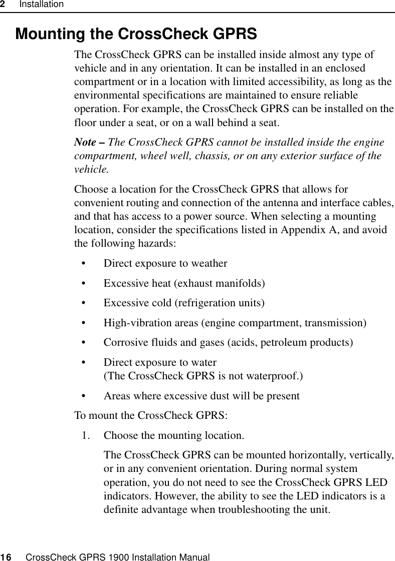 2     Installation16     CrossCheck GPRS 1900 Installation Manual2.6 Mounting the CrossCheck GPRSThe CrossCheck GPRS can be installed inside almost any type of vehicle and in any orientation. It can be installed in an enclosed compartment or in a location with limited accessibility, as long as the environmental specifications are maintained to ensure reliable operation. For example, the CrossCheck GPRS can be installed on the floor under a seat, or on a wall behind a seat.Note – The CrossCheck GPRS cannot be installed inside the engine compartment, wheel well, chassis, or on any exterior surface of the vehicle.Choose a location for the CrossCheck GPRS that allows for convenient routing and connection of the antenna and interface cables, and that has access to a power source. When selecting a mounting location, consider the specifications listed in Appendix A, and avoid the following hazards:• Direct exposure to weather • Excessive heat (exhaust manifolds) • Excessive cold (refrigeration units) • High-vibration areas (engine compartment, transmission) • Corrosive fluids and gases (acids, petroleum products) • Direct exposure to water (The CrossCheck GPRS is not waterproof.)• Areas where excessive dust will be presentTo mount the CrossCheck GPRS:1. Choose the mounting location.The CrossCheck GPRS can be mounted horizontally, vertically, or in any convenient orientation. During normal system operation, you do not need to see the CrossCheck GPRS LED indicators. However, the ability to see the LED indicators is a definite advantage when troubleshooting the unit.