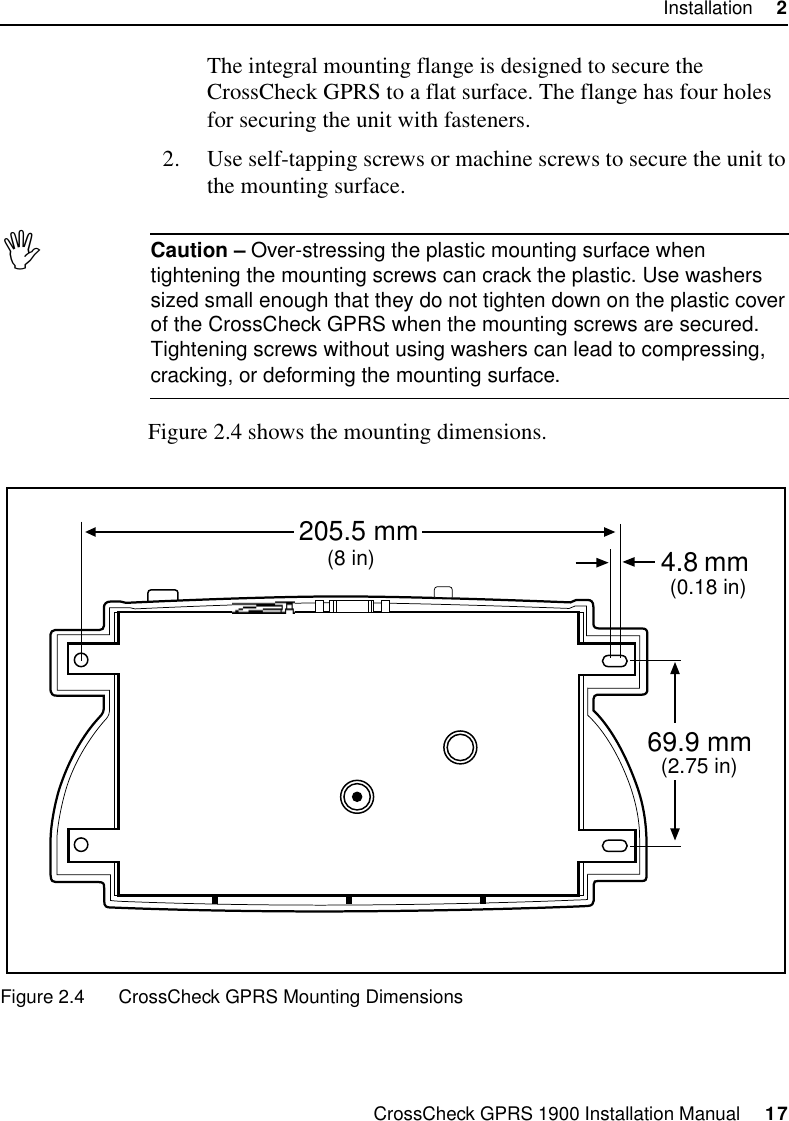 CrossCheck GPRS 1900 Installation Manual     17Installation     2The integral mounting flange is designed to secure the CrossCheck GPRS to a flat surface. The flange has four holes for securing the unit with fasteners.2. Use self-tapping screws or machine screws to secure the unit to the mounting surface.ICaution – Over-stressing the plastic mounting surface when tightening the mounting screws can crack the plastic. Use washers sized small enough that they do not tighten down on the plastic cover of the CrossCheck GPRS when the mounting screws are secured. Tightening screws without using washers can lead to compressing, cracking, or deforming the mounting surface.Figure 2.4 shows the mounting dimensions.Figure 2.4 CrossCheck GPRS Mounting Dimensions4.8 205.5 mm69.9 mm(8 in)(2.75 in)(0.18 in)mm
