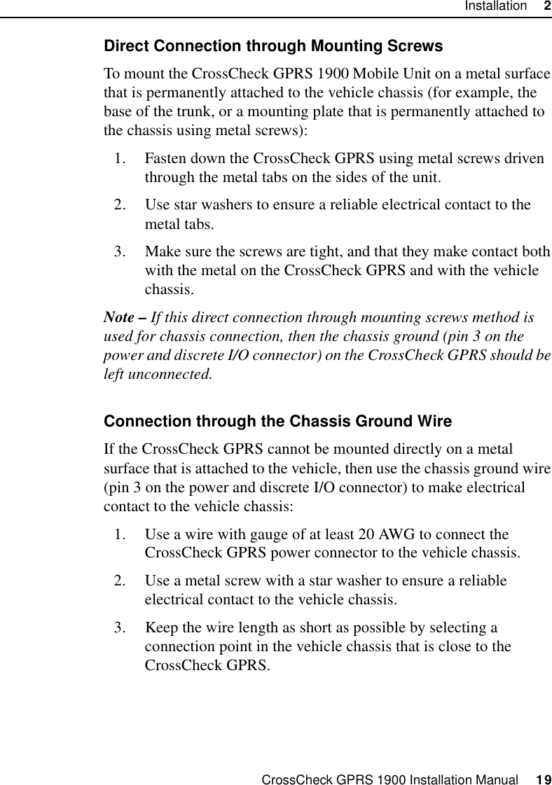 CrossCheck GPRS 1900 Installation Manual     19Installation     2Direct Connection through Mounting ScrewsTo mount the CrossCheck GPRS 1900 Mobile Unit on a metal surface that is permanently attached to the vehicle chassis (for example, the base of the trunk, or a mounting plate that is permanently attached to the chassis using metal screws):1. Fasten down the CrossCheck GPRS using metal screws driven through the metal tabs on the sides of the unit.2. Use star washers to ensure a reliable electrical contact to the metal tabs.3. Make sure the screws are tight, and that they make contact both with the metal on the CrossCheck GPRS and with the vehicle chassis.Note – If this direct connection through mounting screws method is used for chassis connection, then the chassis ground (pin 3 on the power and discrete I/O connector) on the CrossCheck GPRS should be left unconnected.Connection through the Chassis Ground WireIf the CrossCheck GPRS cannot be mounted directly on a metal surface that is attached to the vehicle, then use the chassis ground wire (pin 3 on the power and discrete I/O connector) to make electrical contact to the vehicle chassis:1. Use a wire with gauge of at least 20 AWG to connect the CrossCheck GPRS power connector to the vehicle chassis.2. Use a metal screw with a star washer to ensure a reliable electrical contact to the vehicle chassis.3. Keep the wire length as short as possible by selecting a connection point in the vehicle chassis that is close to the CrossCheck GPRS.