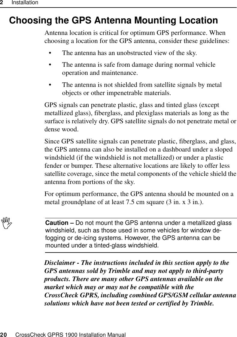 2     Installation20     CrossCheck GPRS 1900 Installation Manual2.7 Choosing the GPS Antenna Mounting LocationAntenna location is critical for optimum GPS performance. When choosing a location for the GPS antenna, consider these guidelines:• The antenna has an unobstructed view of the sky.• The antenna is safe from damage during normal vehicle operation and maintenance.• The antenna is not shielded from satellite signals by metal objects or other impenetrable materials.GPS signals can penetrate plastic, glass and tinted glass (except metallized glass), fiberglass, and plexiglass materials as long as the surface is relatively dry. GPS satellite signals do not penetrate metal or dense wood. Since GPS satellite signals can penetrate plastic, fiberglass, and glass, the GPS antenna can also be installed on a dashboard under a sloped windshield (if the windshield is not metallized) or under a plastic fender or bumper. These alternative locations are likely to offer less satellite coverage, since the metal components of the vehicle shield the antenna from portions of the sky.For optimum performance, the GPS antenna should be mounted on a metal groundplane of at least 7.5 cm square (3 in. x 3 in.).ICaution – Do not mount the GPS antenna under a metallized glass windshield, such as those used in some vehicles for window de-fogging or de-icing systems. However, the GPS antenna can be mounted under a tinted-glass windshield.Disclaimer - The instructions included in this section apply to the GPS antennas sold by Trimble and may not apply to third-party products. There are many other GPS antennas available on the market which may or may not be compatible with the CrossCheck GPRS, including combined GPS/GSM cellular antenna solutions which have not been tested or certified by Trimble.