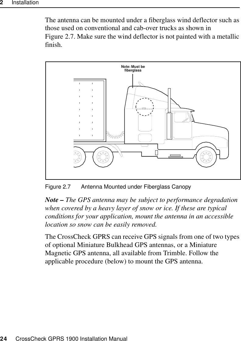 2     Installation24     CrossCheck GPRS 1900 Installation ManualThe antenna can be mounted under a fiberglass wind deflector such as those used on conventional and cab-over trucks as shown in Figure 2.7. Make sure the wind deflector is not painted with a metallic finish.Figure 2.7 Antenna Mounted under Fiberglass CanopyNote – The GPS antenna may be subject to performance degradation when covered by a heavy layer of snow or ice. If these are typical conditions for your application, mount the antenna in an accessible location so snow can be easily removed.The CrossCheck GPRS can receive GPS signals from one of two types of optional Miniature Bulkhead GPS antennas, or a Miniature Magnetic GPS antenna, all available from Trimble. Follow the applicable procedure (below) to mount the GPS antenna.Note: Must befiberglass