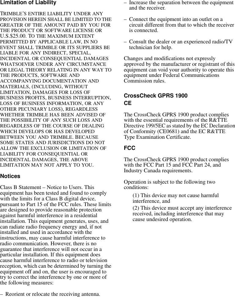 Limitation of LiabilityTRIMBLE’S ENTIRE LIABILITY UNDER ANY PROVISION HEREIN SHALL BE LIMITED TO THE GREATER OF THE AMOUNT PAID BY YOU FOR THE PRODUCT OR SOFTWARE LICENSE OR U.S.$25.00. TO THE MAXIMUM EXTENT PERMITTED BY APPLICABLE LAW, IN NO EVENT SHALL TRIMBLE OR ITS SUPPLIERS BE LIABLE FOR ANY INDIRECT, SPECIAL, INCIDENTAL OR CONSEQUENTIAL DAMAGES WHATSOEVER UNDER ANY CIRCUMSTANCE OR LEGAL THEORY RELATING IN ANY WAY TO THE PRODUCTS, SOFTWARE AND ACCOMPANYING DOCUMENTATION AND MATERIALS, (INCLUDING, WITHOUT LIMITATION, DAMAGES FOR LOSS OF BUSINESS PROFITS, BUSINESS INTERRUPTION, LOSS OF BUSINESS INFORMATION, OR ANY OTHER PECUNIARY LOSS), REGARDLESS WHETHER TRIMBLE HAS BEEN ADVISED OF THE POSSIBILITY OF ANY SUCH LOSS AND REGARDLESS OF THE COURSE OF DEALING WHICH DEVELOPS OR HAS DEVELOPED BETWEEN YOU AND TRIMBLE. BECAUSE SOME STATES AND JURISDICTIONS DO NOT ALLOW THE EXCLUSION OR LIMITATION OF LIABILITY FOR CONSEQUENTIAL OR INCIDENTAL DAMAGES, THE ABOVE LIMITATION MAY NOT APPLY TO YOU. NoticesClass B Statement – Notice to Users. This equipment has been tested and found to comply with the limits for a Class B digital device, pursuant to Part 15 of the FCC rules. These limits are designed to provide reasonable protection against harmful interference in a residential installation. This equipment generates, uses, and can radiate radio frequency energy and, if not installed and used in accordance with the instructions, may cause harmful interference to radio communication. However, there is no guarantee that interference will not occur in a particular installation. If this equipment does cause harmful interference to radio or television reception, which can be determined by turning the equipment off and on, the user is encouraged to try to correct the interference by one or more of the following measures:– Reorient or relocate the receiving antenna.– Increase the separation between the equipment and the receiver.– Connect the equipment into an outlet on a circuit different from that to which the receiver is connected.– Consult the dealer or an experienced radio/TV technician for help.Changes and modifications not expressly approved by the manufacturer or registrant of this equipment can void your authority to operate this equipment under Federal Communications Commission rules.CrossCheck GPRS 1900CEThe CrossCheck GPRS 1900 product complies with the essential requirements of the R&amp;TTE Directive 199/5EC as stated by the EC Declaration of Conformity (CE0681) and the EC R&amp;TTE Type Examination Certificate.FCCThe CrossCheck GPRS 1900 product complies with the FCC Part 15 and FCC Part 24, and Industry Canada requirements.Operation is subject to the following two conditions:(1) This device may not cause harmful interference, and(2) This device must accept any interference received, including interference that may cause undesired operation.