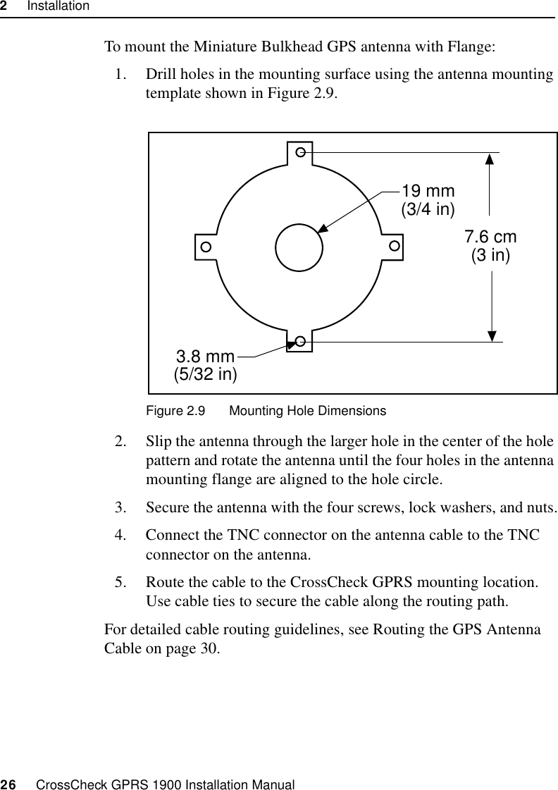 2     Installation26     CrossCheck GPRS 1900 Installation ManualTo mount the Miniature Bulkhead GPS antenna with Flange:1. Drill holes in the mounting surface using the antenna mounting template shown in Figure 2.9.Figure 2.9 Mounting Hole Dimensions2. Slip the antenna through the larger hole in the center of the hole pattern and rotate the antenna until the four holes in the antenna mounting flange are aligned to the hole circle.3. Secure the antenna with the four screws, lock washers, and nuts.4. Connect the TNC connector on the antenna cable to the TNC connector on the antenna.5. Route the cable to the CrossCheck GPRS mounting location. Use cable ties to secure the cable along the routing path.For detailed cable routing guidelines, see Routing the GPS Antenna Cable on page 30.7.6 cm(3 in)19 mm(3/4 in)3.8 mm(5/32 in)