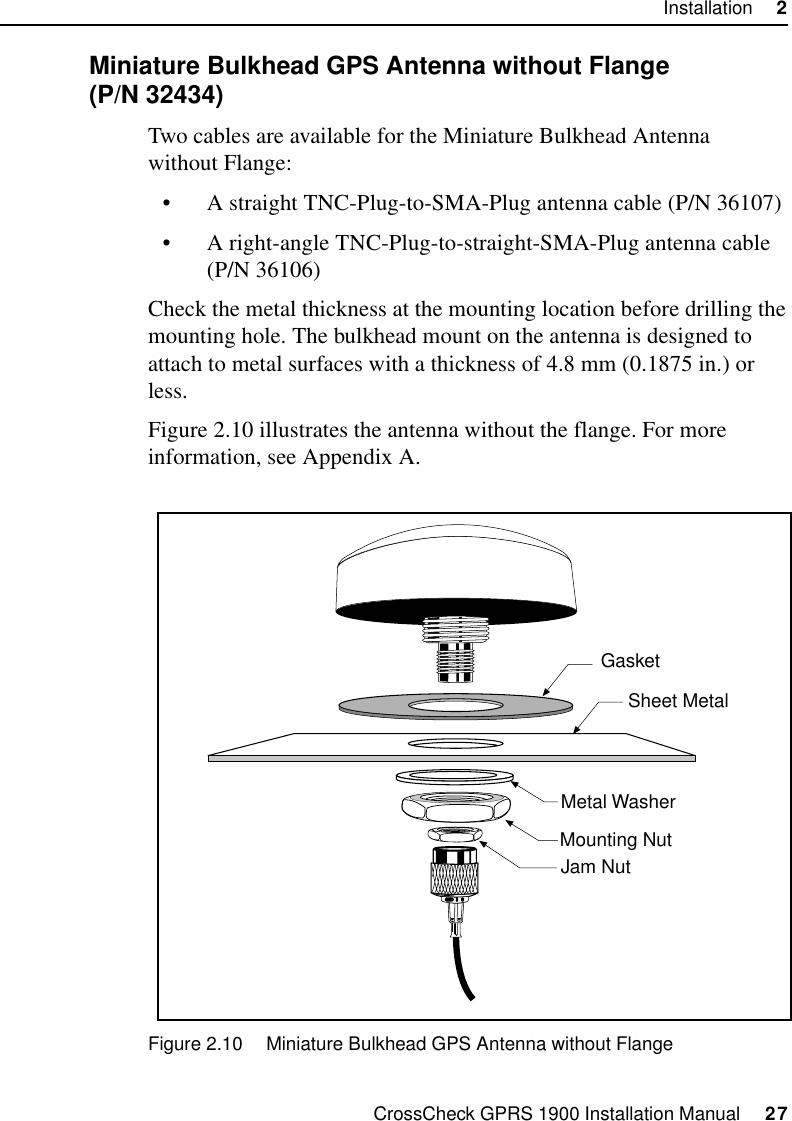 CrossCheck GPRS 1900 Installation Manual     27Installation     22.7.2 Miniature Bulkhead GPS Antenna without Flange (P/N 32434)Two cables are available for the Miniature Bulkhead Antenna without Flange:• A straight TNC-Plug-to-SMA-Plug antenna cable (P/N 36107)• A right-angle TNC-Plug-to-straight-SMA-Plug antenna cable (P/N 36106)Check the metal thickness at the mounting location before drilling the mounting hole. The bulkhead mount on the antenna is designed to attach to metal surfaces with a thickness of 4.8 mm (0.1875 in.) or less.Figure 2.10 illustrates the antenna without the flange. For more information, see Appendix A.Figure 2.10 Miniature Bulkhead GPS Antenna without FlangeGasketSheet MetalMounting NutJam NutMetal Washer