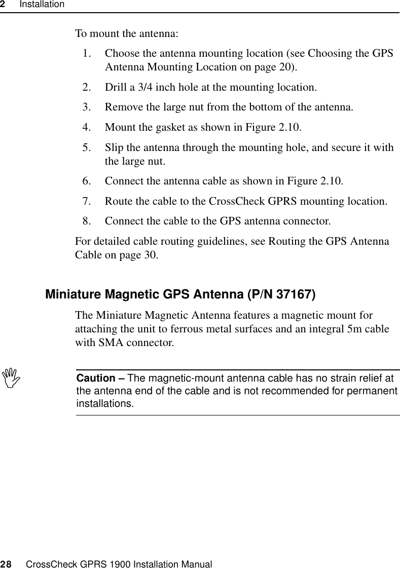 2     Installation28     CrossCheck GPRS 1900 Installation ManualTo mount the antenna:1. Choose the antenna mounting location (see Choosing the GPS Antenna Mounting Location on page 20).2. Drill a 3/4 inch hole at the mounting location.3. Remove the large nut from the bottom of the antenna.4. Mount the gasket as shown in Figure 2.10.5. Slip the antenna through the mounting hole, and secure it with the large nut.6. Connect the antenna cable as shown in Figure 2.10.7. Route the cable to the CrossCheck GPRS mounting location.8. Connect the cable to the GPS antenna connector.For detailed cable routing guidelines, see Routing the GPS Antenna Cable on page 30.2.7.3 Miniature Magnetic GPS Antenna (P/N 37167)The Miniature Magnetic Antenna features a magnetic mount for attaching the unit to ferrous metal surfaces and an integral 5m cable with SMA connector. ICaution – The magnetic-mount antenna cable has no strain relief at the antenna end of the cable and is not recommended for permanent installations.