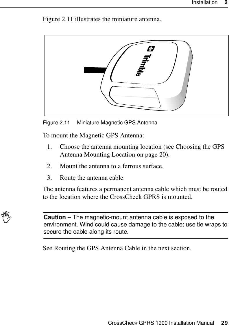 CrossCheck GPRS 1900 Installation Manual     29Installation     2Figure 2.11 illustrates the miniature antenna.Figure 2.11 Miniature Magnetic GPS AntennaTo mount the Magnetic GPS Antenna:1. Choose the antenna mounting location (see Choosing the GPS Antenna Mounting Location on page 20).2. Mount the antenna to a ferrous surface.3. Route the antenna cable.The antenna features a permanent antenna cable which must be routed to the location where the CrossCheck GPRS is mounted.ICaution – The magnetic-mount antenna cable is exposed to the environment. Wind could cause damage to the cable; use tie wraps to secure the cable along its route.See Routing the GPS Antenna Cable in the next section.