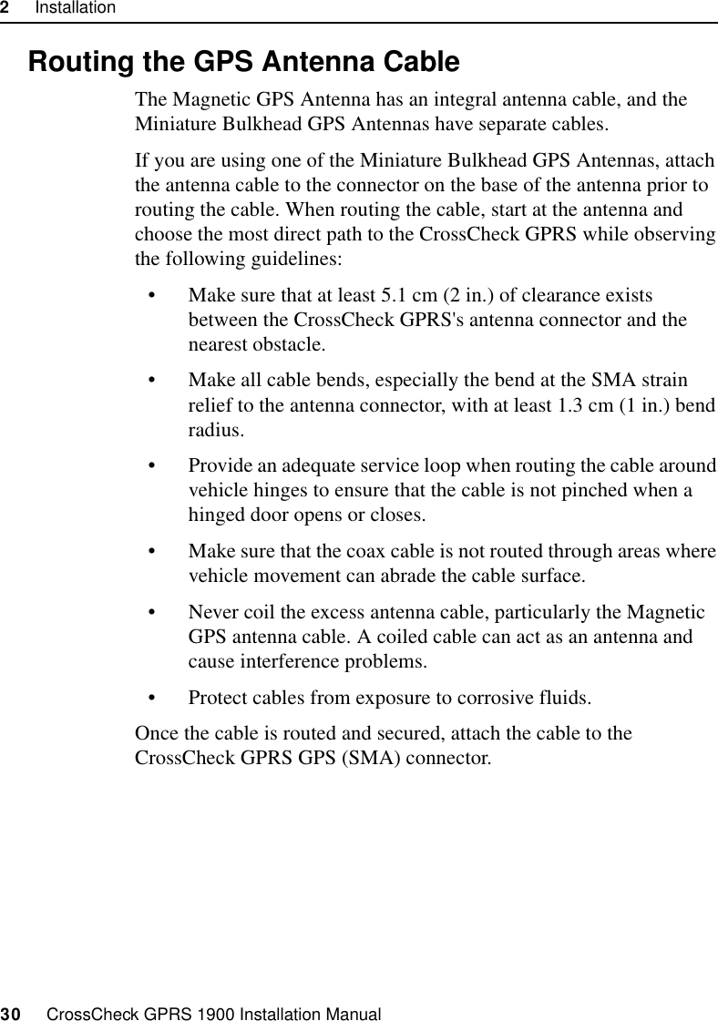 2     Installation30     CrossCheck GPRS 1900 Installation Manual2.8 Routing the GPS Antenna CableThe Magnetic GPS Antenna has an integral antenna cable, and the Miniature Bulkhead GPS Antennas have separate cables.If you are using one of the Miniature Bulkhead GPS Antennas, attach the antenna cable to the connector on the base of the antenna prior to routing the cable. When routing the cable, start at the antenna and choose the most direct path to the CrossCheck GPRS while observing the following guidelines:• Make sure that at least 5.1 cm (2 in.) of clearance exists between the CrossCheck GPRS&apos;s antenna connector and the nearest obstacle.• Make all cable bends, especially the bend at the SMA strain relief to the antenna connector, with at least 1.3 cm (1 in.) bend radius.• Provide an adequate service loop when routing the cable around vehicle hinges to ensure that the cable is not pinched when a hinged door opens or closes.• Make sure that the coax cable is not routed through areas where vehicle movement can abrade the cable surface.• Never coil the excess antenna cable, particularly the Magnetic GPS antenna cable. A coiled cable can act as an antenna and cause interference problems.• Protect cables from exposure to corrosive fluids.Once the cable is routed and secured, attach the cable to the CrossCheck GPRS GPS (SMA) connector.