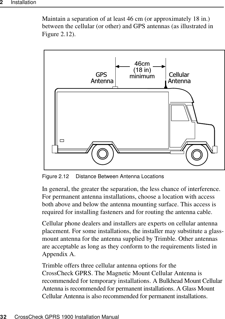 2     Installation32     CrossCheck GPRS 1900 Installation ManualMaintain a separation of at least 46 cm (or approximately 18 in.) between the cellular (or other) and GPS antennas (as illustrated in Figure 2.12). Figure 2.12 Distance Between Antenna LocationsIn general, the greater the separation, the less chance of interference. For permanent antenna installations, choose a location with access both above and below the antenna mounting surface. This access is required for installing fasteners and for routing the antenna cable.Cellular phone dealers and installers are experts on cellular antenna placement. For some installations, the installer may substitute a glass-mount antenna for the antenna supplied by Trimble. Other antennas are acceptable as long as they conform to the requirements listed in Appendix A.Trimble offers three cellular antenna options for the CrossCheck GPRS. The Magnetic Mount Cellular Antenna is recommended for temporary installations. A Bulkhead Mount Cellular Antenna is recommended for permanent installations. A Glass Mount Cellular Antenna is also recommended for permanent installations.46cm(18 in)minimumGPSAntennaCellularAntenna