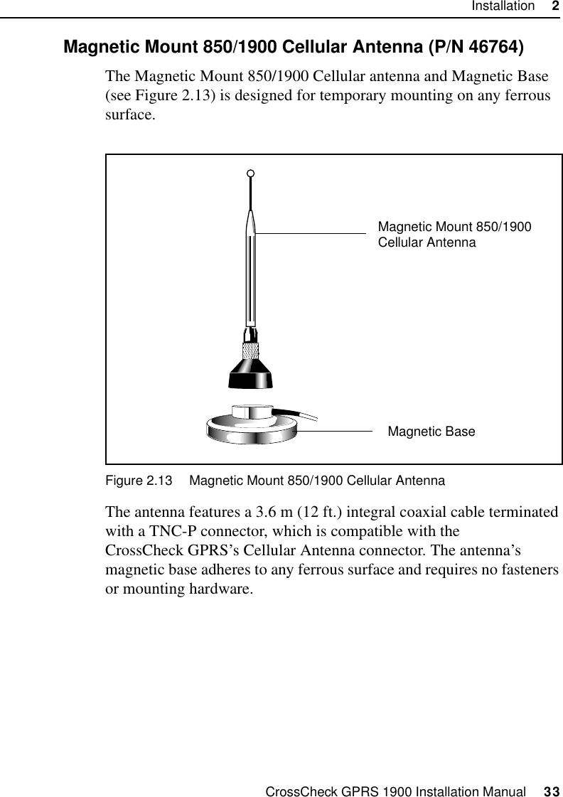 CrossCheck GPRS 1900 Installation Manual     33Installation     22.9.1 Magnetic Mount 850/1900 Cellular Antenna (P/N 46764)The Magnetic Mount 850/1900 Cellular antenna and Magnetic Base (see Figure 2.13) is designed for temporary mounting on any ferrous surface. Figure 2.13 Magnetic Mount 850/1900 Cellular AntennaThe antenna features a 3.6 m (12 ft.) integral coaxial cable terminated with a TNC-P connector, which is compatible with the CrossCheck GPRS’s Cellular Antenna connector. The antenna’s magnetic base adheres to any ferrous surface and requires no fasteners or mounting hardware. Magnetic BaseMagnetic Mount 850/1900 Cellular Antenna