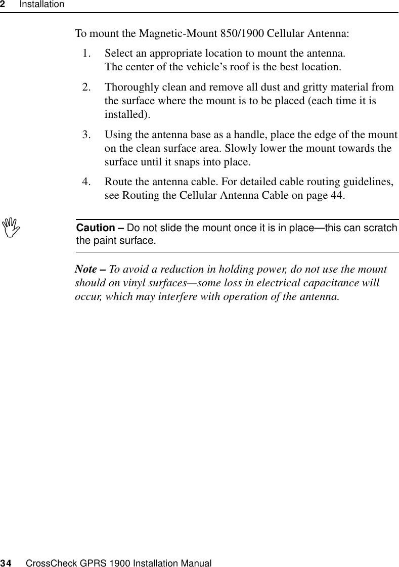 2     Installation34     CrossCheck GPRS 1900 Installation ManualTo mount the Magnetic-Mount 850/1900 Cellular Antenna:1. Select an appropriate location to mount the antenna.The center of the vehicle’s roof is the best location.2. Thoroughly clean and remove all dust and gritty material from the surface where the mount is to be placed (each time it is installed).3. Using the antenna base as a handle, place the edge of the mount on the clean surface area. Slowly lower the mount towards the surface until it snaps into place. 4. Route the antenna cable. For detailed cable routing guidelines, see Routing the Cellular Antenna Cable on page 44.ICaution – Do not slide the mount once it is in place—this can scratch the paint surface.Note – To avoid a reduction in holding power, do not use the mount should on vinyl surfaces—some loss in electrical capacitance will occur, which may interfere with operation of the antenna.