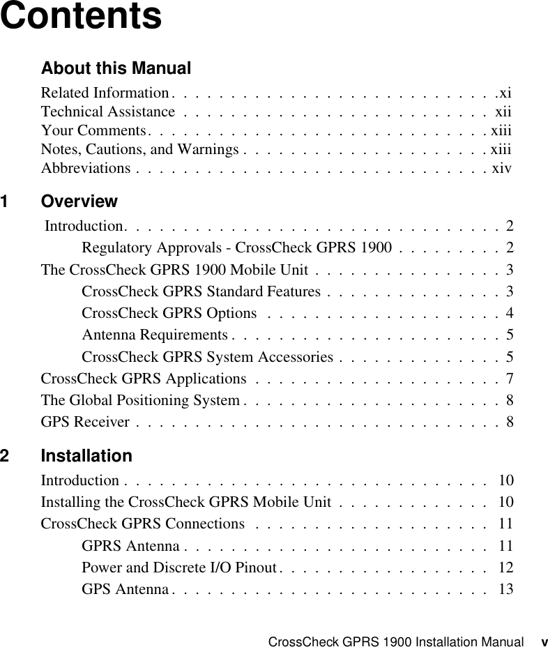 CrossCheck GPRS 1900 Installation Manual     vContentsAbout this ManualRelated Information.  .  .  .  .  .  .  .  .  .  .  .  .  .  .  .  .  .  .  .  .  .  .  .  .  .  .  .xiTechnical Assistance  .  .  .  .  .  .  .  .  .  .  .  .  .  .  .  .  .  .  .  .  .  .  .  .  .  .  xiiYour Comments.  .  .  .  .  .  .  .  .  .  .  .  .  .  .  .  .  .  .  .  .  .  .  .  .  .  .  .  . xiiiNotes, Cautions, and Warnings .  .  .  .  .  .  .  .  .  .  .  .  .  .  .  .  .  .  .  .  . xiiiAbbreviations .  .  .  .  .  .  .  .  .  .  .  .  .  .  .  .  .  .  .  .  .  .  .  .  .  .  .  .  .  . xiv1Overview Introduction.  .  .  .  .  .  .  .  .  .  .  .  .  .  .  .  .  .  .  .  .  .  .  .  .  .  .  .  .  .  .  .  2Regulatory Approvals - CrossCheck GPRS 1900  .  .  .  .  .  .  .  .  .  2The CrossCheck GPRS 1900 Mobile Unit .  .  .  .  .  .  .  .  .  .  .  .  .  .  .  .  3CrossCheck GPRS Standard Features .  .  .  .  .  .  .  .  .  .  .  .  .  .  .  3CrossCheck GPRS Options   .  .  .  .  .  .  .  .  .  .  .  .  .  .  .  .  .  .  .  .  4Antenna Requirements .  .  .  .  .  .  .  .  .  .  .  .  .  .  .  .  .  .  .  .  .  .  .  5CrossCheck GPRS System Accessories .  .  .  .  .  .  .  .  .  .  .  .  .  .  5CrossCheck GPRS Applications  .  .  .  .  .  .  .  .  .  .  .  .  .  .  .  .  .  .  .  .  .  7The Global Positioning System .  .  .  .  .  .  .  .  .  .  .  .  .  .  .  .  .  .  .  .  .  .  8GPS Receiver .  .  .  .  .  .  .  .  .  .  .  .  .  .  .  .  .  .  .  .  .  .  .  .  .  .  .  .  .  .  .  82 InstallationIntroduction .  .  .  .  .  .  .  .  .  .  .  .  .  .  .  .  .  .  .  .  .  .  .  .  .  .  .  .  .  .  .   10Installing the CrossCheck GPRS Mobile Unit  .  .  .  .  .  .  .  .  .  .  .  .  .   10CrossCheck GPRS Connections  .  .  .  .  .  .  .  .  .  .  .  .  .  .  .  .  .  .  .  .   11GPRS Antenna .  .  .  .  .  .  .  .  .  .  .  .  .  .  .  .  .  .  .  .  .  .  .  .  .  .   11Power and Discrete I/O Pinout.  .  .  .  .  .  .  .  .  .  .  .  .  .  .  .  .  .   12GPS Antenna .  .  .  .  .  .  .  .  .  .  .  .  .  .  .  .  .  .  .  .  .  .  .  .  .  .  .   13
