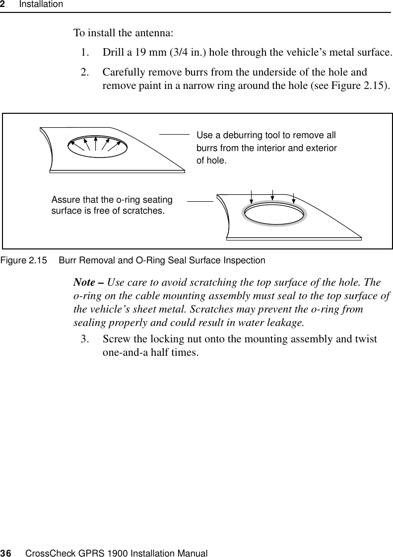 2     Installation36     CrossCheck GPRS 1900 Installation ManualTo install the antenna:1. Drill a 19 mm (3/4 in.) hole through the vehicle’s metal surface.2. Carefully remove burrs from the underside of the hole and remove paint in a narrow ring around the hole (see Figure 2.15). Figure 2.15 Burr Removal and O-Ring Seal Surface InspectionNote – Use care to avoid scratching the top surface of the hole. The o-ring on the cable mounting assembly must seal to the top surface of the vehicle’s sheet metal. Scratches may prevent the o-ring from sealing properly and could result in water leakage.3. Screw the locking nut onto the mounting assembly and twist one-and-a half times.Use a deburring tool to remove allburrs from the interior and exteriorof hole.Assure that the o-ring seatingsurface is free of scratches. 