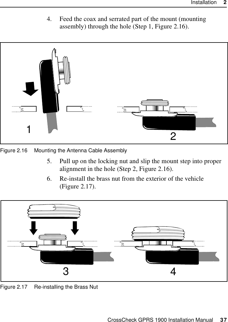 CrossCheck GPRS 1900 Installation Manual     37Installation     24. Feed the coax and serrated part of the mount (mounting assembly) through the hole (Step 1, Figure 2.16).Figure 2.16 Mounting the Antenna Cable Assembly5. Pull up on the locking nut and slip the mount step into proper alignment in the hole (Step 2, Figure 2.16).6. Re-install the brass nut from the exterior of the vehicle (Figure 2.17). Figure 2.17 Re-installing the Brass Nut2134